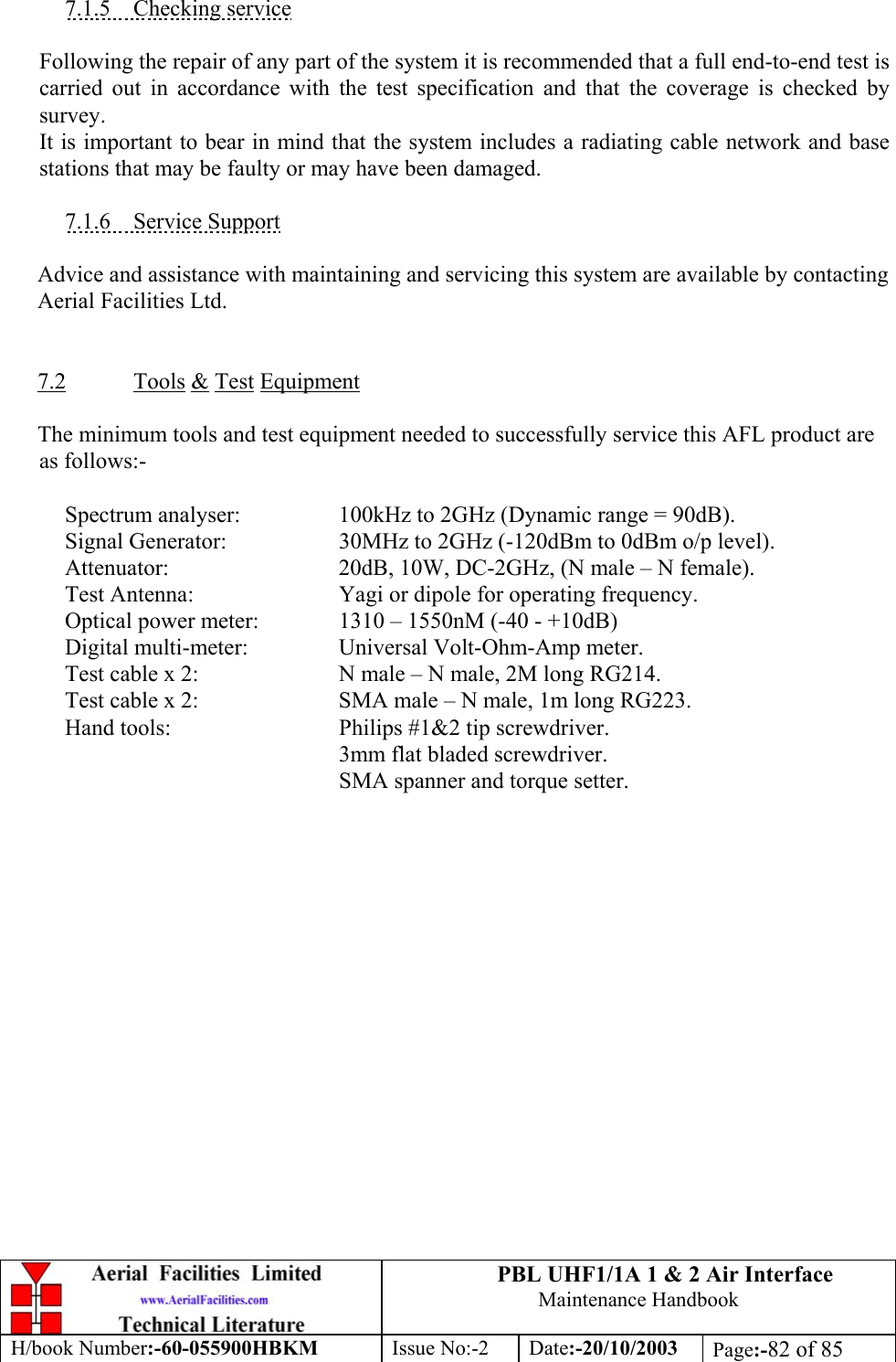 PBL UHF1/1A 1 &amp; 2 Air InterfaceMaintenance HandbookH/book Number:-60-055900HBKM Issue No:-2 Date:-20/10/2003 Page:-82 of 857.1.5    Checking serviceFollowing the repair of any part of the system it is recommended that a full end-to-end test iscarried out in accordance with the test specification and that the coverage is checked bysurvey.It is important to bear in mind that the system includes a radiating cable network and basestations that may be faulty or may have been damaged.7.1.6    Service SupportAdvice and assistance with maintaining and servicing this system are available by contactingAerial Facilities Ltd.7.2 Tools &amp; Test EquipmentThe minimum tools and test equipment needed to successfully service this AFL product areas follows:-Spectrum analyser: 100kHz to 2GHz (Dynamic range = 90dB).Signal Generator: 30MHz to 2GHz (-120dBm to 0dBm o/p level).Attenuator: 20dB, 10W, DC-2GHz, (N male – N female).Test Antenna: Yagi or dipole for operating frequency.Optical power meter: 1310 – 1550nM (-40 - +10dB)Digital multi-meter: Universal Volt-Ohm-Amp meter.Test cable x 2: N male – N male, 2M long RG214.Test cable x 2: SMA male – N male, 1m long RG223.Hand tools: Philips #1&amp;2 tip screwdriver.3mm flat bladed screwdriver.SMA spanner and torque setter.