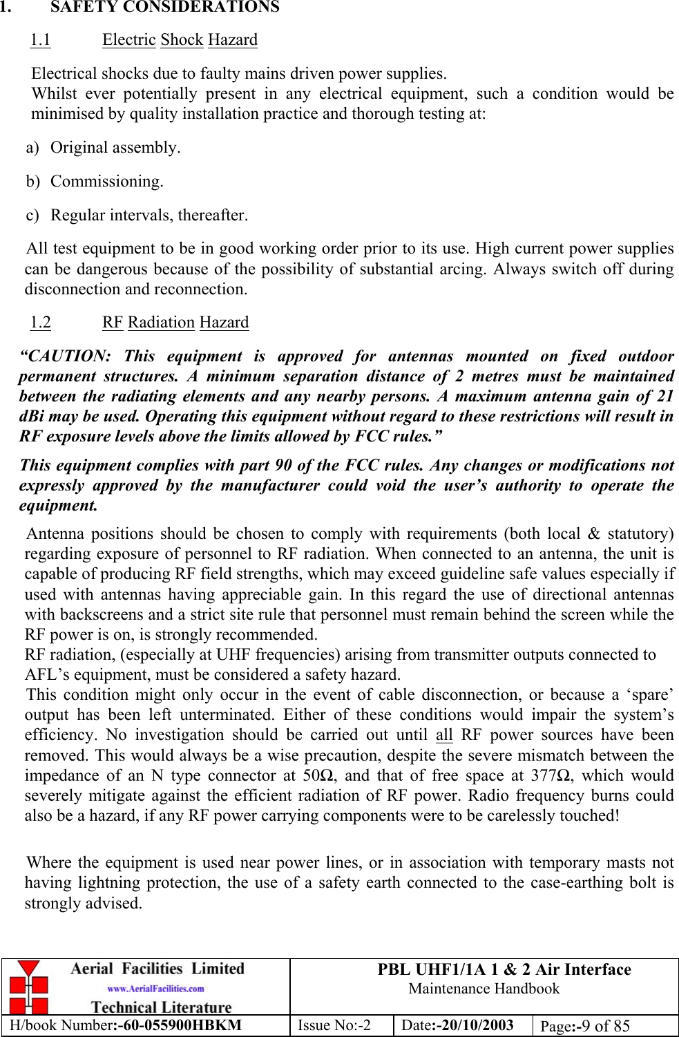 PBL UHF1/1A 1 &amp; 2 Air InterfaceMaintenance HandbookH/book Number:-60-055900HBKM Issue No:-2 Date:-20/10/2003 Page:-9 of 851. SAFETY CONSIDERATIONS1.1 Electric Shock HazardElectrical shocks due to faulty mains driven power supplies.Whilst ever potentially present in any electrical equipment, such a condition would beminimised by quality installation practice and thorough testing at:a) Original assembly.b) Commissioning.c) Regular intervals, thereafter.All test equipment to be in good working order prior to its use. High current power suppliescan be dangerous because of the possibility of substantial arcing. Always switch off duringdisconnection and reconnection.1.2 RF Radiation Hazard“CAUTION: This equipment is approved for antennas mounted on fixed outdoorpermanent structures. A minimum separation distance of 2 metres must be maintainedbetween the radiating elements and any nearby persons. A maximum antenna gain of 21dBi may be used. Operating this equipment without regard to these restrictions will result inRF exposure levels above the limits allowed by FCC rules.”This equipment complies with part 90 of the FCC rules. Any changes or modifications notexpressly approved by the manufacturer could void the user’s authority to operate theequipment.Antenna positions should be chosen to comply with requirements (both local &amp; statutory)regarding exposure of personnel to RF radiation. When connected to an antenna, the unit iscapable of producing RF field strengths, which may exceed guideline safe values especially ifused with antennas having appreciable gain. In this regard the use of directional antennaswith backscreens and a strict site rule that personnel must remain behind the screen while theRF power is on, is strongly recommended.RF radiation, (especially at UHF frequencies) arising from transmitter outputs connected toAFL’s equipment, must be considered a safety hazard.This condition might only occur in the event of cable disconnection, or because a ‘spare’output has been left unterminated. Either of these conditions would impair the system’sefficiency. No investigation should be carried out until all RF power sources have beenremoved. This would always be a wise precaution, despite the severe mismatch between theimpedance of an N type connector at 50Ω, and that of free space at 377Ω, which wouldseverely mitigate against the efficient radiation of RF power. Radio frequency burns couldalso be a hazard, if any RF power carrying components were to be carelessly touched!Where the equipment is used near power lines, or in association with temporary masts nothaving lightning protection, the use of a safety earth connected to the case-earthing bolt isstrongly advised.