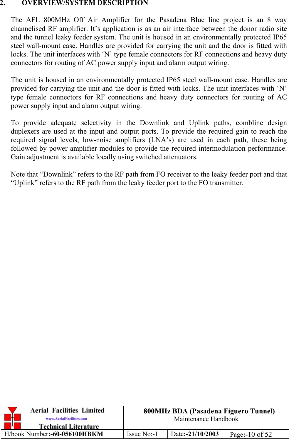 800MHz BDA (Pasadena Figuero Tunnel)Maintenance HandbookH/book Number:-60-056100HBKM Issue No:-1 Date:-21/10/2003 Page:-10 of 522. OVERVIEW/SYSTEM DESCRIPTIONThe AFL 800MHz Off Air Amplifier for the Pasadena Blue line project is an 8 waychannelised RF amplifier. It’s application is as an air interface between the donor radio siteand the tunnel leaky feeder system. The unit is housed in an environmentally protected IP65steel wall-mount case. Handles are provided for carrying the unit and the door is fitted withlocks. The unit interfaces with ‘N’ type female connectors for RF connections and heavy dutyconnectors for routing of AC power supply input and alarm output wiring.The unit is housed in an environmentally protected IP65 steel wall-mount case. Handles areprovided for carrying the unit and the door is fitted with locks. The unit interfaces with ‘N’type female connectors for RF connections and heavy duty connectors for routing of ACpower supply input and alarm output wiring.To provide adequate selectivity in the Downlink and Uplink paths, combline designduplexers are used at the input and output ports. To provide the required gain to reach therequired signal levels, low-noise amplifiers (LNA’s) are used in each path, these beingfollowed by power amplifier modules to provide the required intermodulation performance.Gain adjustment is available locally using switched attenuators.Note that “Downlink” refers to the RF path from FO receiver to the leaky feeder port and that“Uplink” refers to the RF path from the leaky feeder port to the FO transmitter.