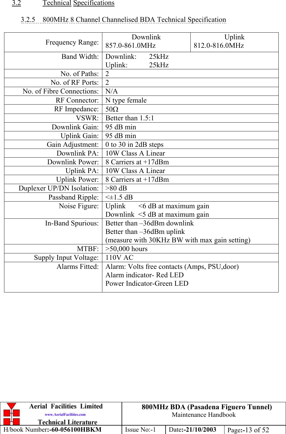 800MHz BDA (Pasadena Figuero Tunnel)Maintenance HandbookH/book Number:-60-056100HBKM Issue No:-1 Date:-21/10/2003 Page:-13 of 523.2 Technical Specifications3.2.5    800MHz 8 Channel Channelised BDA Technical SpecificationFrequency Range: Downlink857.0-861.0MHzUplink812.0-816.0MHzBand Width: Downlink: 25kHzUplink: 25kHzNo. of Paths: 2No. of RF Ports: 2No. of Fibre Connections: N/ARF Connector: N type femaleRF Impedance: 50ΩVSWR: Better than 1.5:1Downlink Gain: 95 dB minUplink Gain: 95 dB minGain Adjustment: 0 to 30 in 2dB stepsDownlink PA: 10W Class A LinearDownlink Power: 8 Carriers at +17dBmUplink PA: 10W Class A LinearUplink Power: 8 Carriers at +17dBmDuplexer UP/DN Isolation: &gt;80 dBPassband Ripple: &lt;±1.5 dBNoise Figure: Uplink       &lt;6 dB at maximum gainDownlink  &lt;5 dB at maximum gainIn-Band Spurious: Better than –36dBm downlinkBetter than –36dBm uplink(measure with 30KHz BW with max gain setting)MTBF: &gt;50,000 hoursSupply Input Voltage: 110V ACAlarms Fitted: Alarm: Volts free contacts (Amps, PSU,door)Alarm indicator- Red LEDPower Indicator-Green LED