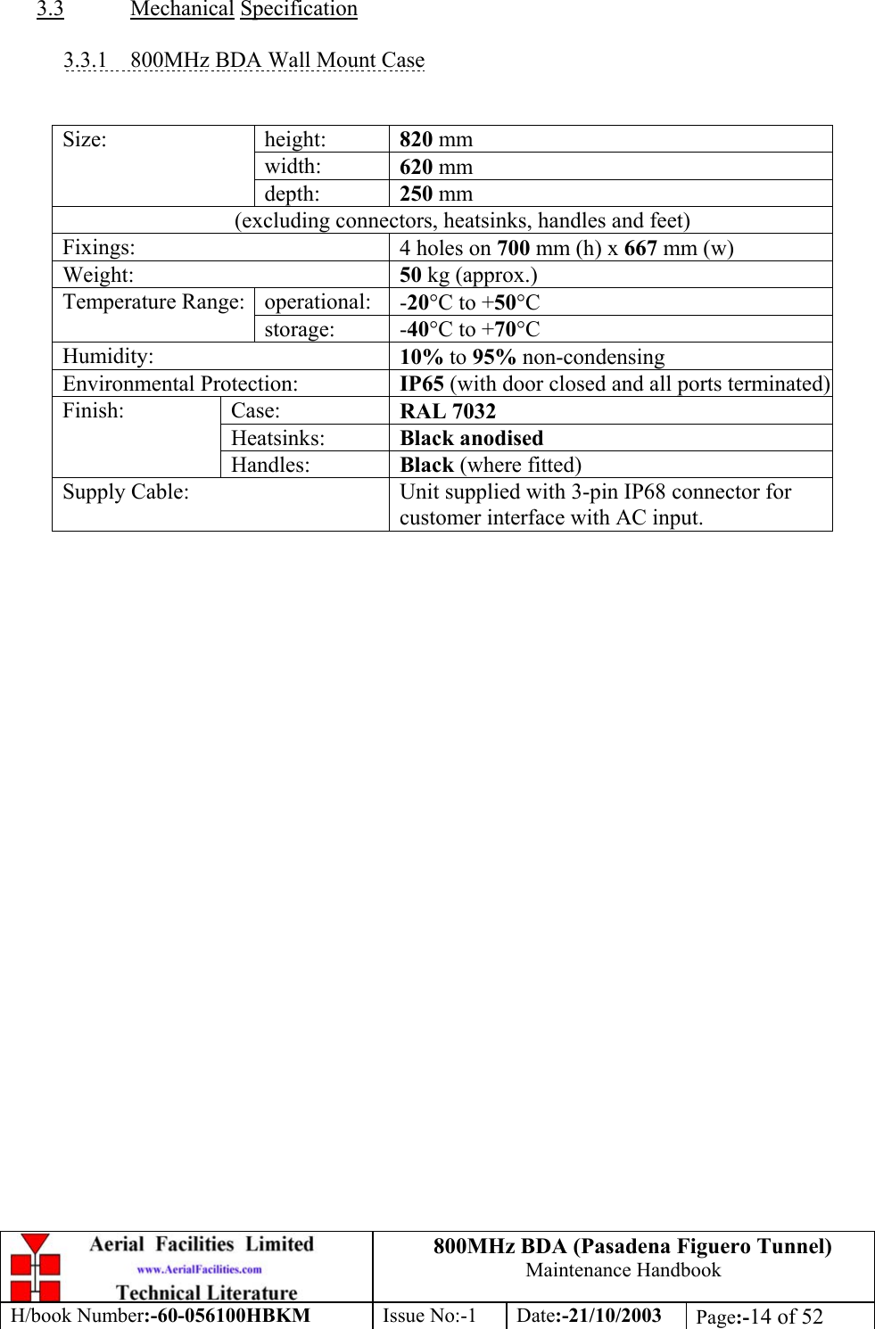 800MHz BDA (Pasadena Figuero Tunnel)Maintenance HandbookH/book Number:-60-056100HBKM Issue No:-1 Date:-21/10/2003 Page:-14 of 523.3 Mechanical Specification3.3.1    800MHz BDA Wall Mount Caseheight: 820 mmwidth: 620 mmSize:depth: 250 mm(excluding connectors, heatsinks, handles and feet)Fixings: 4 holes on 700 mm (h) x 667 mm (w)Weight: 50 kg (approx.)operational: -20°C to +50°CTemperature Range:storage: -40°C to +70°CHumidity: 10% to 95% non-condensingEnvironmental Protection: IP65 (with door closed and all ports terminated)Case: RAL 7032Heatsinks: Black anodisedFinish:Handles: Black (where fitted)Supply Cable: Unit supplied with 3-pin IP68 connector forcustomer interface with AC input.