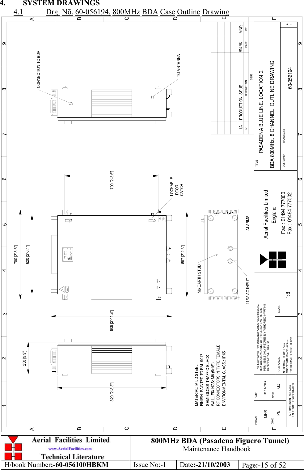 800MHz BDA (Pasadena Figuero Tunnel)Maintenance HandbookH/book Number:-60-056100HBKM Issue No:-1 Date:-21/10/2003 Page:-15 of 524. SYSTEM DRAWINGS4.1 Drg. Nō. 60-056194, 800MHz BDA Case Outline Drawing250 [9.9&quot;]LOCKABLE DOORCATCHvolt ageHighDANGERH eavyCAUTION700 [2&apos;-3.6&quot;]CE-     /     -   NP roduct  r ef  :B P A  800MH zAerial FacilitiesLi m i t edBYDAT EDESCRIPT IO NNoISSUE123456789ABCDEF1 23456789ABCDEFFax : 01494 777002Fax : 01494 777000Aerial Facilities LimitedTHIS IS A PROPRIETARY DESIGN OF AERIAL FACILITIES L TD.REPRO DUCTION O R USE O F THIS DESIG N BY O T HERS ISPERMISSIBL E O NLY IF  EXPRESSL Y AUT HO RISED IN WRITINGBY AERIAL FACILITIES LTD.NO  DECIM AL  PL ACE ±  1 mmO NE DECIM AL  PL ACE  ±  0 .3 mmTWO DECIMAL  PL ACES ±  0 .1 mmAL L  DIMENSIONS ARE IN mmUNLESS OTHERWISE STATEDCHKDDRAWN        APPDDAT ETOLERANCES SCAL EEnglandCUSTO MER                      DRAWING .NoTITLE3APASADENA BLUE LINE. LOCATION 2. BDA 800MHz. 8 CHANNEL  OUTLINE DRAWING60-0561941A1:8MNR 01/07/03P RODUCTI ON ISS UE01/07/03MNR620 [2&apos;-0.4&quot;]909 [2&apos;-11.8&quot;]M6 EARTH STUD115V AC INPUTMATERIAL: MILD STEELFINISH: PAINTED TO RAL 9017 WALL FIXINGS: M8 (5/16&quot;)RF CONNECTORS: N TYPE FEMALEENVIRONMENTAL CLASS.: IP65SEMI-GLOSS TRAFFIC BLACK667 [2&apos;-2.3&quot;]700 [2&apos;-3.6&quot;]PSU ALARMTO ANTENNACONNECTION TO BDAALARMS820 [2&apos;-8.3&quot;]PB GD