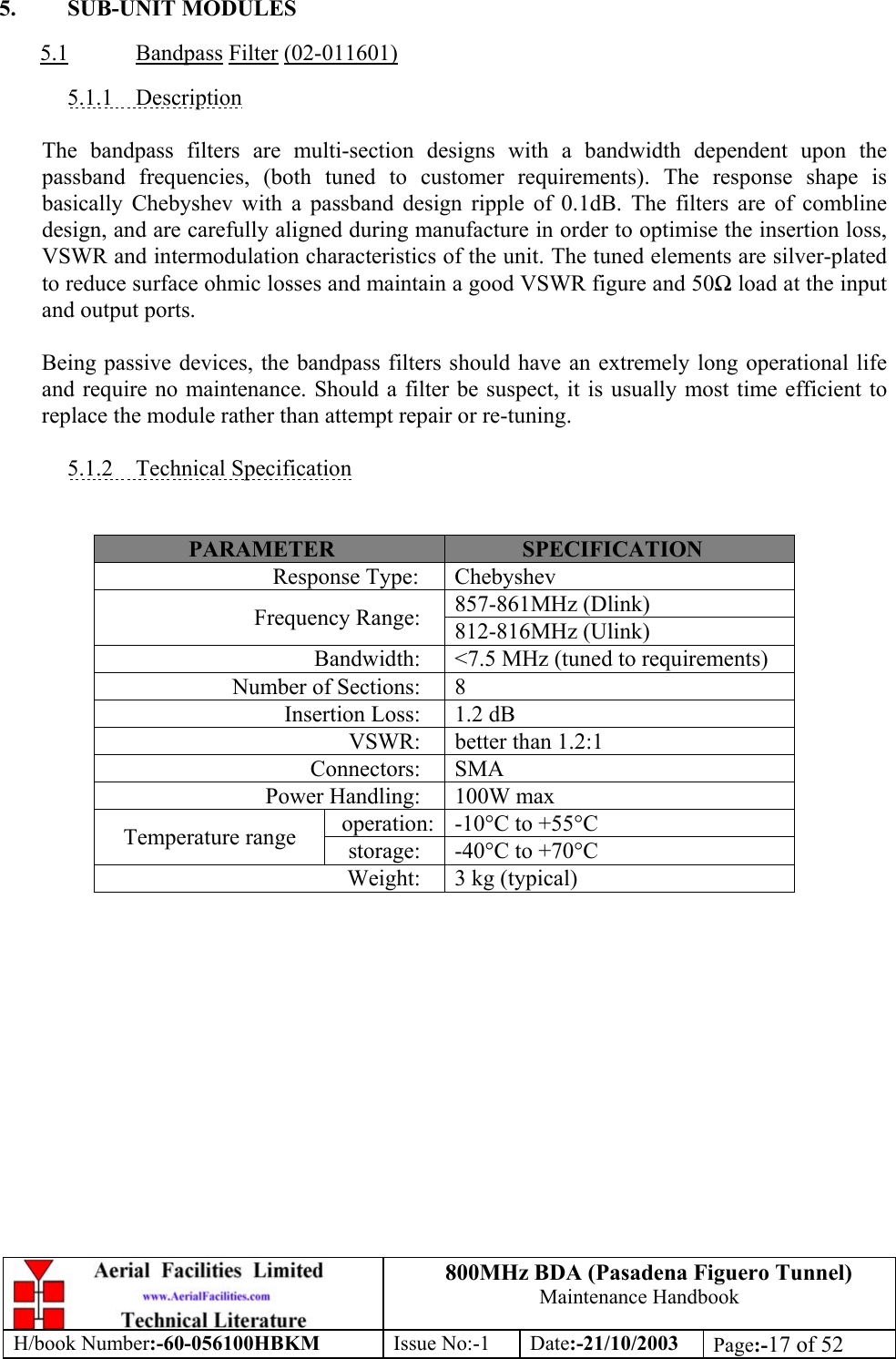 800MHz BDA (Pasadena Figuero Tunnel)Maintenance HandbookH/book Number:-60-056100HBKM Issue No:-1 Date:-21/10/2003 Page:-17 of 525. SUB-UNIT MODULES5.1 Bandpass Filter (02-011601)5.1.1    DescriptionThe bandpass filters are multi-section designs with a bandwidth dependent upon thepassband frequencies, (both tuned to customer requirements). The response shape isbasically Chebyshev with a passband design ripple of 0.1dB. The filters are of comblinedesign, and are carefully aligned during manufacture in order to optimise the insertion loss,VSWR and intermodulation characteristics of the unit. The tuned elements are silver-platedto reduce surface ohmic losses and maintain a good VSWR figure and 50Ω load at the inputand output ports.Being passive devices, the bandpass filters should have an extremely long operational lifeand require no maintenance. Should a filter be suspect, it is usually most time efficient toreplace the module rather than attempt repair or re-tuning.5.1.2    Technical SpecificationPARAMETER SPECIFICATIONResponse Type: Chebyshev857-861MHz (Dlink)Frequency Range: 812-816MHz (Ulink)Bandwidth: &lt;7.5 MHz (tuned to requirements)Number of Sections: 8Insertion Loss: 1.2 dBVSWR: better than 1.2:1Connectors: SMAPower Handling: 100W maxoperation: -10°C to +55°CTemperature range storage: -40°C to +70°CWeight: 3 kg (typical)