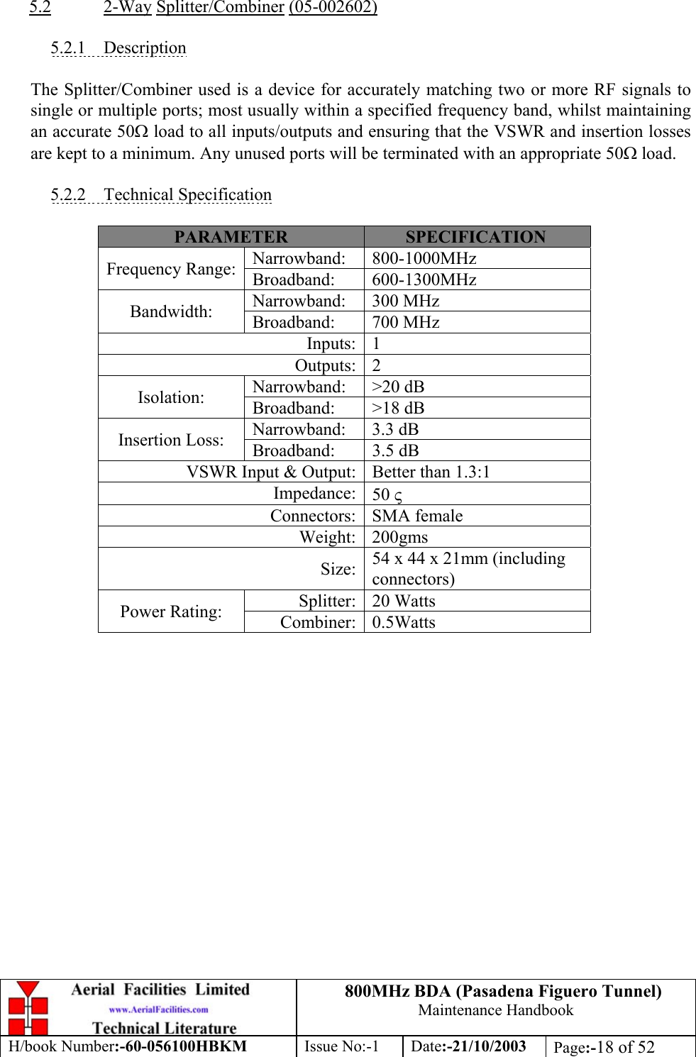 800MHz BDA (Pasadena Figuero Tunnel)Maintenance HandbookH/book Number:-60-056100HBKM Issue No:-1 Date:-21/10/2003 Page:-18 of 525.2 2-Way Splitter/Combiner (05-002602)5.2.1    DescriptionThe Splitter/Combiner used is a device for accurately matching two or more RF signals tosingle or multiple ports; most usually within a specified frequency band, whilst maintainingan accurate 50Ω load to all inputs/outputs and ensuring that the VSWR and insertion lossesare kept to a minimum. Any unused ports will be terminated with an appropriate 50Ω load.5.2.2    Technical SpecificationPARAMETER SPECIFICATIONNarrowband: 800-1000MHzFrequency Range: Broadband: 600-1300MHzNarrowband: 300 MHzBandwidth: Broadband: 700 MHzInputs: 1Outputs: 2Narrowband: &gt;20 dBIsolation: Broadband: &gt;18 dBNarrowband: 3.3 dBInsertion Loss: Broadband: 3.5 dBVSWR Input &amp; Output: Better than 1.3:1Impedance: 50 ςConnectors: SMA femaleWeight: 200gmsSize: 54 x 44 x 21mm (includingconnectors)Splitter: 20 WattsPower Rating: Combiner: 0.5Watts