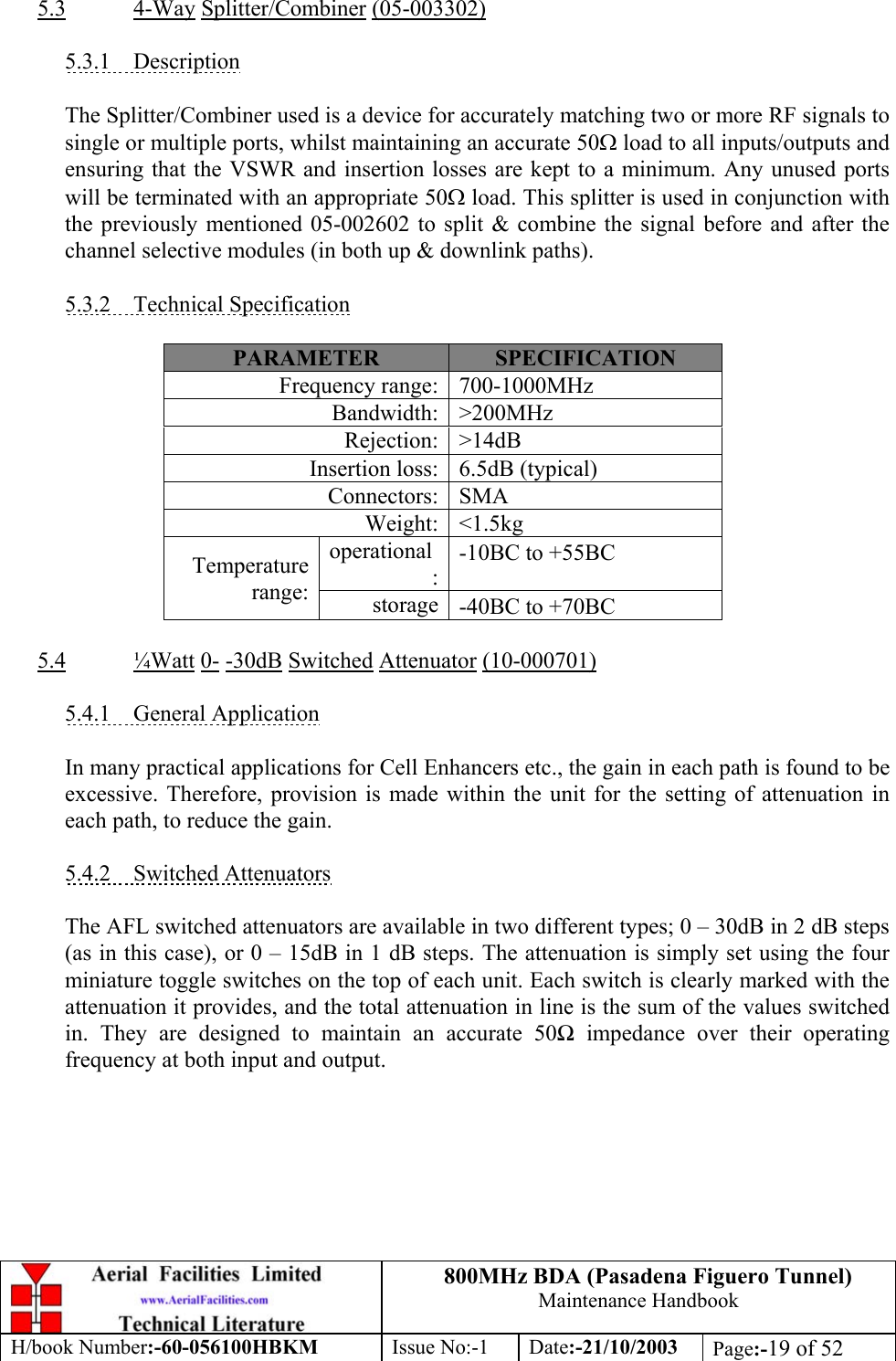 800MHz BDA (Pasadena Figuero Tunnel)Maintenance HandbookH/book Number:-60-056100HBKM Issue No:-1 Date:-21/10/2003 Page:-19 of 525.3 4-Way Splitter/Combiner (05-003302)5.3.1    DescriptionThe Splitter/Combiner used is a device for accurately matching two or more RF signals tosingle or multiple ports, whilst maintaining an accurate 50Ω load to all inputs/outputs andensuring that the VSWR and insertion losses are kept to a minimum. Any unused portswill be terminated with an appropriate 50Ω load. This splitter is used in conjunction withthe previously mentioned 05-002602 to split &amp; combine the signal before and after thechannel selective modules (in both up &amp; downlink paths).5.3.2    Technical SpecificationPARAMETER SPECIFICATIONFrequency range: 700-1000MHzBandwidth: &gt;200MHzRejection: &gt;14dBInsertion loss: 6.5dB (typical)Connectors: SMAWeight: &lt;1.5kgoperational:-10ΒC to +55ΒCTemperaturerange: storage -40ΒC to +70ΒC5.4 ¼Watt 0- -30dB Switched Attenuator (10-000701)5.4.1    General ApplicationIn many practical applications for Cell Enhancers etc., the gain in each path is found to beexcessive. Therefore, provision is made within the unit for the setting of attenuation ineach path, to reduce the gain.5.4.2    Switched AttenuatorsThe AFL switched attenuators are available in two different types; 0 – 30dB in 2 dB steps(as in this case), or 0 – 15dB in 1 dB steps. The attenuation is simply set using the fourminiature toggle switches on the top of each unit. Each switch is clearly marked with theattenuation it provides, and the total attenuation in line is the sum of the values switchedin. They are designed to maintain an accurate 50Ω impedance over their operatingfrequency at both input and output.