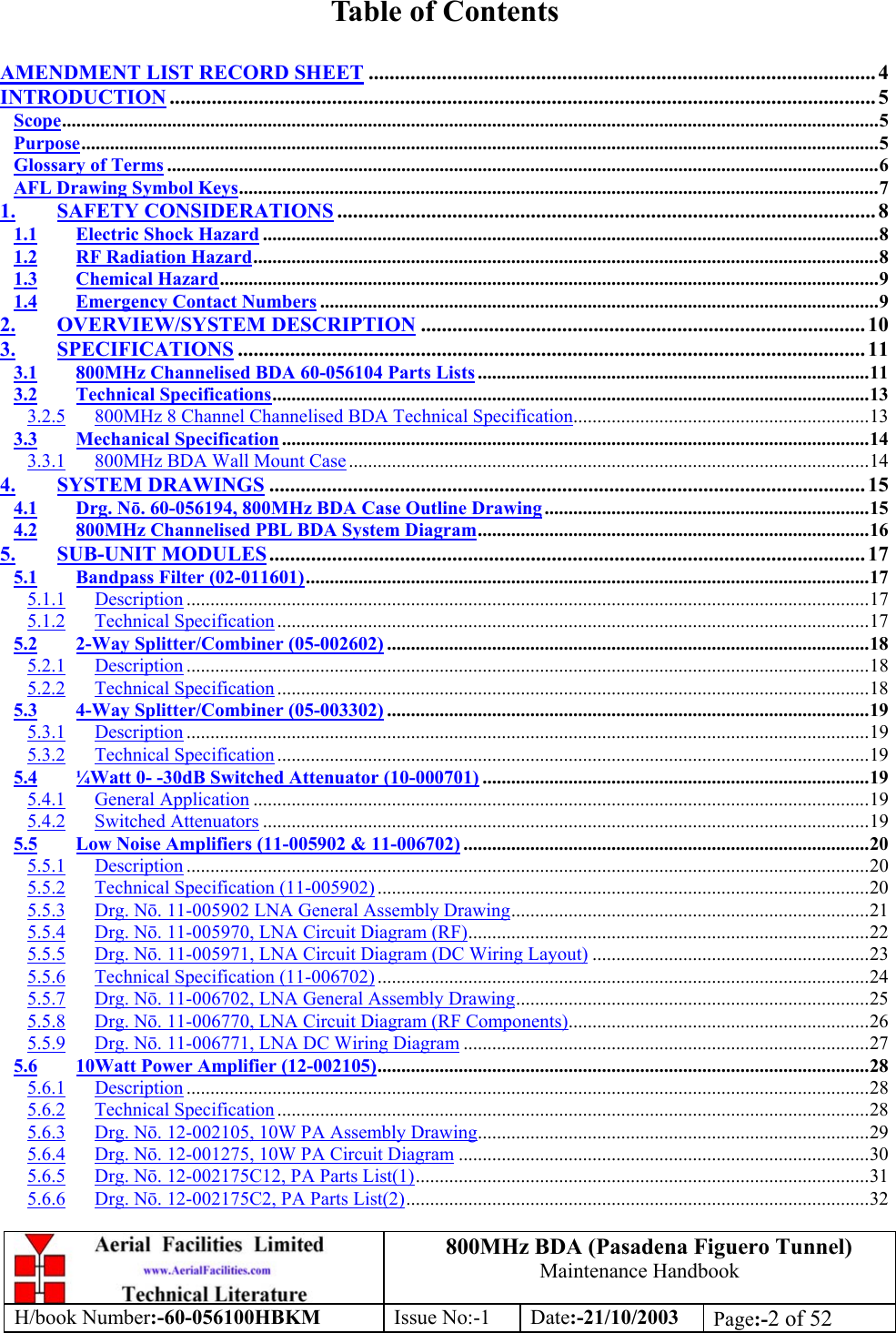 800MHz BDA (Pasadena Figuero Tunnel)Maintenance HandbookH/book Number:-60-056100HBKM Issue No:-1 Date:-21/10/2003 Page:-2 of 52Table of ContentsAMENDMENT LIST RECORD SHEET ................................................................................................. 4INTRODUCTION ....................................................................................................................................... 5Scope...........................................................................................................................................................................5Purpose.......................................................................................................................................................................5Glossary of Terms .....................................................................................................................................................6AFL Drawing Symbol Keys......................................................................................................................................71. SAFETY CONSIDERATIONS ....................................................................................................... 81.1 Electric Shock Hazard .................................................................................................................................81.2 RF Radiation Hazard...................................................................................................................................81.3 Chemical Hazard..........................................................................................................................................91.4 Emergency Contact Numbers .....................................................................................................................92. OVERVIEW/SYSTEM DESCRIPTION ..................................................................................... 103. SPECIFICATIONS ........................................................................................................................ 113.1 800MHz Channelised BDA 60-056104 Parts Lists ..................................................................................113.2 Technical Specifications.............................................................................................................................133.2.5 800MHz 8 Channel Channelised BDA Technical Specification..............................................................133.3 Mechanical Specification ...........................................................................................................................143.3.1 800MHz BDA Wall Mount Case .............................................................................................................144. SYSTEM DRAWINGS .................................................................................................................. 154.1 Drg. Nō. 60-056194, 800MHz BDA Case Outline Drawing....................................................................154.2 800MHz Channelised PBL BDA System Diagram..................................................................................165. SUB-UNIT MODULES.................................................................................................................. 175.1 Bandpass Filter (02-011601)......................................................................................................................175.1.1 Description ...............................................................................................................................................175.1.2 Technical Specification ............................................................................................................................175.2 2-Way Splitter/Combiner (05-002602) .....................................................................................................185.2.1 Description ...............................................................................................................................................185.2.2 Technical Specification ............................................................................................................................185.3 4-Way Splitter/Combiner (05-003302) .....................................................................................................195.3.1 Description ...............................................................................................................................................195.3.2 Technical Specification ............................................................................................................................195.4 ¼Watt 0- -30dB Switched Attenuator (10-000701) .................................................................................195.4.1 General Application .................................................................................................................................195.4.2 Switched Attenuators ...............................................................................................................................195.5 Low Noise Amplifiers (11-005902 &amp; 11-006702) .....................................................................................205.5.1 Description ...............................................................................................................................................205.5.2 Technical Specification (11-005902) .......................................................................................................205.5.3 Drg. Nō. 11-005902 LNA General Assembly Drawing...........................................................................215.5.4 Drg. Nō. 11-005970, LNA Circuit Diagram (RF)....................................................................................225.5.5 Drg. Nō. 11-005971, LNA Circuit Diagram (DC Wiring Layout) ..........................................................235.5.6 Technical Specification (11-006702) .......................................................................................................245.5.7 Drg. Nō. 11-006702, LNA General Assembly Drawing..........................................................................255.5.8 Drg. Nō. 11-006770, LNA Circuit Diagram (RF Components)...............................................................265.5.9 Drg. Nō. 11-006771, LNA DC Wiring Diagram .....................................................................................275.6 10Watt Power Amplifier (12-002105).......................................................................................................285.6.1 Description ...............................................................................................................................................285.6.2 Technical Specification ............................................................................................................................285.6.3 Drg. Nō. 12-002105, 10W PA Assembly Drawing..................................................................................295.6.4 Drg. Nō. 12-001275, 10W PA Circuit Diagram ......................................................................................305.6.5 Drg. Nō. 12-002175C12, PA Parts List(1)...............................................................................................315.6.6 Drg. Nō. 12-002175C2, PA Parts List(2).................................................................................................32