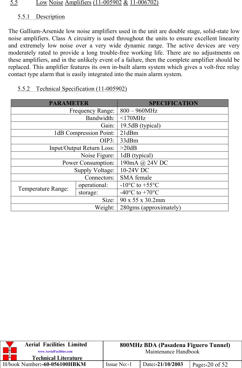 800MHz BDA (Pasadena Figuero Tunnel)Maintenance HandbookH/book Number:-60-056100HBKM Issue No:-1 Date:-21/10/2003 Page:-20 of 525.5 Low Noise Amplifiers (11-005902 &amp; 11-006702)5.5.1    DescriptionThe Gallium-Arsenide low noise amplifiers used in the unit are double stage, solid-state lownoise amplifiers. Class A circuitry is used throughout the units to ensure excellent linearityand extremely low noise over a very wide dynamic range. The active devices are verymoderately rated to provide a long trouble-free working life. There are no adjustments onthese amplifiers, and in the unlikely event of a failure, then the complete amplifier should bereplaced. This amplifier features its own in-built alarm system which gives a volt-free relaycontact type alarm that is easily integrated into the main alarm system.5.5.2    Technical Specification (11-005902)PARAMETER SPECIFICATIONFrequency Range: 800 – 960MHzBandwidth: &lt;170MHzGain: 19.5dB (typical)1dB Compression Point: 21dBmOIP3: 33dBmInput/Output Return Loss: &gt;20dBNoise Figure: 1dB (typical)Power Consumption: 190mA @ 24V DCSupply Voltage: 10-24V DCConnectors: SMA femaleoperational: -10°C to +55°CTemperature Range: storage: -40°C to +70°CSize: 90 x 55 x 30.2mmWeight: 280gms (approximately)