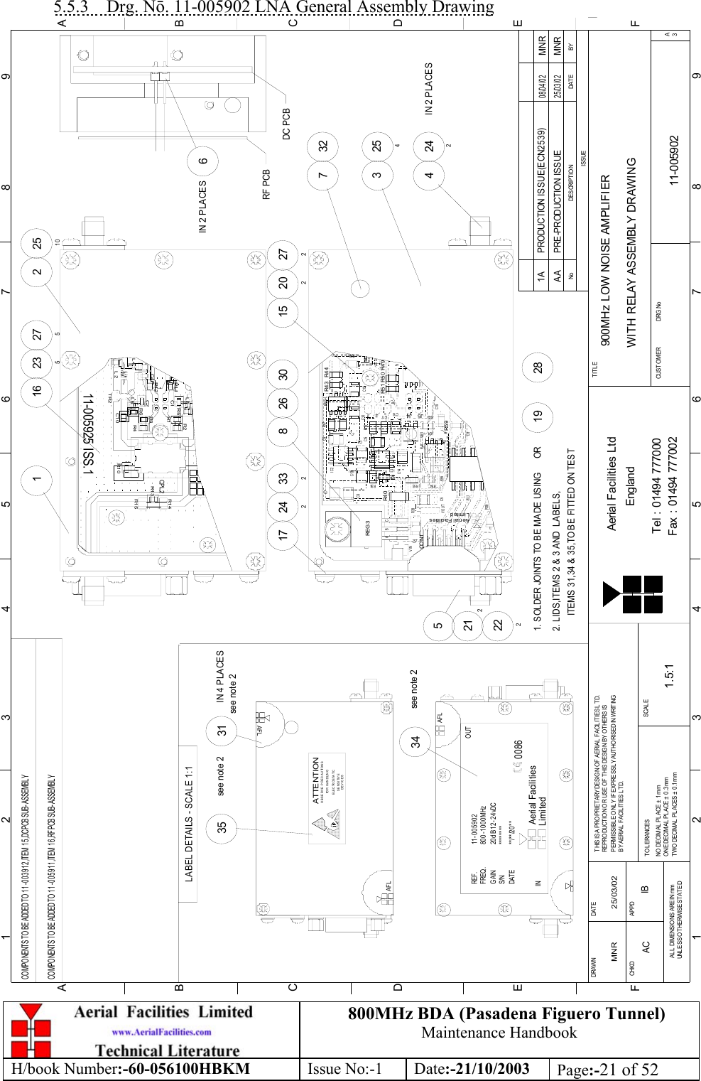 800MHz BDA (Pasadena Figuero Tunnel)Maintenance HandbookH/book Number:-60-056100HBKM Issue No:-1 Date:-21/10/2003 Page:-21 of 525.5.3    Drg. Nō. 11-005902 LNA General Assembly DrawingBYDAT EDES CRIPTIO NNoISSUE1 23 456 78 9ABCDEF123456789FEDABCFax : 01494 777002Tel : 01494 777000Aerial Facilities LtdTWO DECIMAL  PLACES ±  0 .1mmONE DECIMAL  PL ACE ± 0 .3 mmNO  DECIMAL  PL ACE ±  1 mmBY AERIAL  F ACIL IT IES L TD.PERMISSIBLE ONLY IF EXPRESSL Y AUTHORISED IN WRITINGREPRODUCTION OR USE OF THIS DESIGN BY OTHERS ISTHIS IS A PROPRIETARY DESIGN OF AERIAL FACILITIES LTD.DRAWN        CHKDAL L  DIM ENSIO NS ARE IN mmUNL ESS O THERWISE STAT EDAPPDDAT ET O L ERANCES SCALEEnglandCUSTO MER                      DRG .NoTITLEA3900MHz LOW NOISE AMPLIFIERWITH RELAY ASSEMBLY DRAWING11-005902AA1.5:1MNR 25/03/02PRE-PRODUCTION ISSUE25/03/02MNRR53+J5R5 9C5RL1R58CO N1LimitedAerial Fa cilitiesVOUT R55R54D3VR1IC4R41R42kC19C16J4J2 J1C10C6++C4REG 3VINABCR39+ZD 3C14+IC3R38R4 0+C17++C15C8R52C13IC2C7C11++C9 R47R5 0J3+C12R5 1R48R4 4R4 3REG1R46COMPONENTS TO BE ADDED TO 11-003912,ITEM 15,DC PCB SUB-ASSEMBLY52122224242IN 2 PLACES254332717 242826 30 2722021533227516 23516IN 2 PLACES22510DC PCBRF PCBR4 911-005925 ISS.1R2R4C2L2L4C1 0TR2L6R6R1 2R1 1C4R5C1R3R1L5R1 0R1 5CPL 2R1 3R1 4COMPONENTS TO BE ADDED TO 11-005911,ITEM 16,RF PCB SUB-ASSEMBLY2. LIDS,ITEMS 2 &amp; 3 AND  LABELS,1. SOLDER JOINTS TO BE MADE USING      OR281934see note 2LABEL DETAILS - SCALE 1:135see note 2see note 231IN 4 PLACESITEMS 31,34 &amp; 35,TO BE FITTED ON TESTAFL********11-005902800-1000MHz20dB 12-24vDC**/**/20**LimitedAerial FacilitiesINREF.FREQ.GAINS/NDATE0086OUTAFLSENSITIVEDEVICESE LE C TR O S TA TI COBSERVE PRECAUTIONSATTENTIONFOR HANDLINGAFLPRODUCTION ISSUE(ECN2539) MNR08/04/021AAC IB