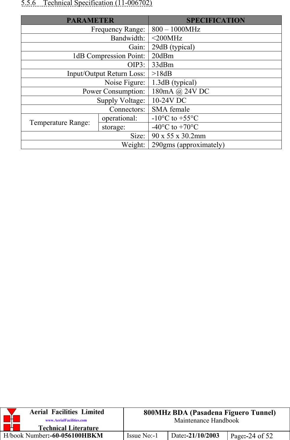 800MHz BDA (Pasadena Figuero Tunnel)Maintenance HandbookH/book Number:-60-056100HBKM Issue No:-1 Date:-21/10/2003 Page:-24 of 525.5.6    Technical Specification (11-006702)PARAMETER SPECIFICATIONFrequency Range: 800 – 1000MHzBandwidth: &lt;200MHzGain: 29dB (typical)1dB Compression Point: 20dBmOIP3: 33dBmInput/Output Return Loss: &gt;18dBNoise Figure: 1.3dB (typical)Power Consumption: 180mA @ 24V DCSupply Voltage: 10-24V DCConnectors: SMA femaleoperational: -10°C to +55°CTemperature Range: storage: -40°C to +70°CSize: 90 x 55 x 30.2mmWeight: 290gms (approximately)