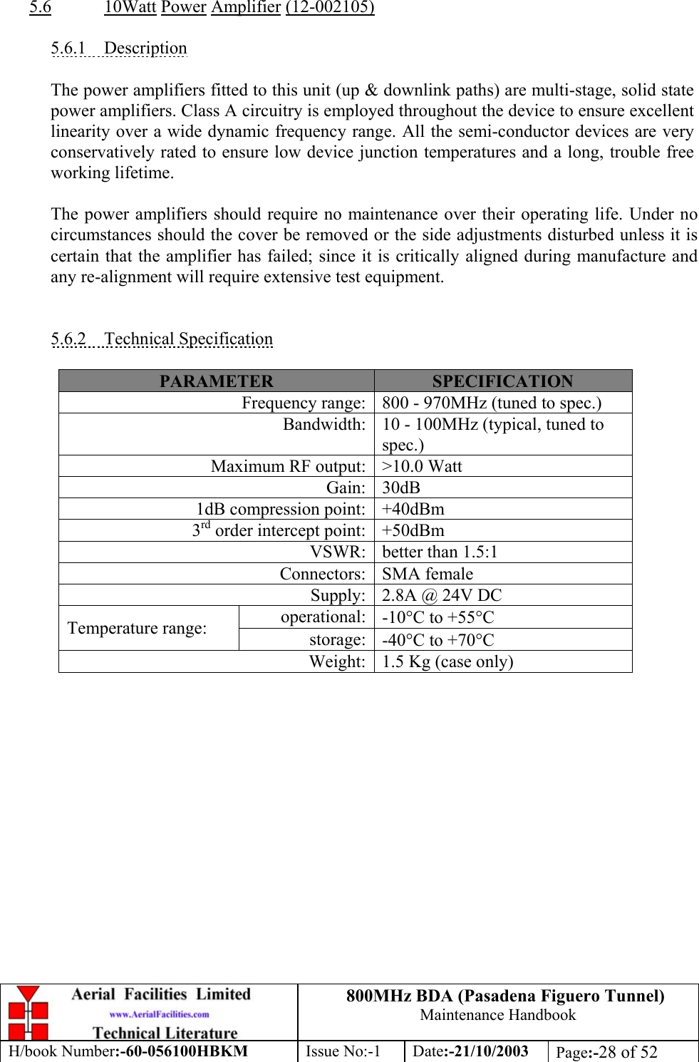 800MHz BDA (Pasadena Figuero Tunnel)Maintenance HandbookH/book Number:-60-056100HBKM Issue No:-1 Date:-21/10/2003 Page:-28 of 525.6 10Watt Power Amplifier (12-002105)5.6.1    DescriptionThe power amplifiers fitted to this unit (up &amp; downlink paths) are multi-stage, solid statepower amplifiers. Class A circuitry is employed throughout the device to ensure excellentlinearity over a wide dynamic frequency range. All the semi-conductor devices are veryconservatively rated to ensure low device junction temperatures and a long, trouble freeworking lifetime.The power amplifiers should require no maintenance over their operating life. Under nocircumstances should the cover be removed or the side adjustments disturbed unless it iscertain that the amplifier has failed; since it is critically aligned during manufacture andany re-alignment will require extensive test equipment.5.6.2    Technical SpecificationPARAMETER SPECIFICATIONFrequency range: 800 - 970MHz (tuned to spec.)Bandwidth: 10 - 100MHz (typical, tuned tospec.)Maximum RF output: &gt;10.0 WattGain: 30dB1dB compression point: +40dBm3rd order intercept point: +50dBmVSWR: better than 1.5:1Connectors: SMA femaleSupply: 2.8A @ 24V DCoperational: -10°C to +55°CTemperature range: storage: -40°C to +70°CWeight: 1.5 Kg (case only)