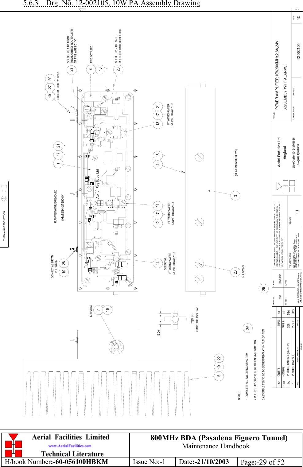 800MHz BDA (Pasadena Figuero Tunnel)Maintenance HandbookH/book Number:-60-056100HBKM Issue No:-1 Date:-21/10/2003 Page:-29 of 525.6.3    Drg. Nō. 12-002105, 10W PA Assembly DrawingPOWER AMPLIFIER,10W,900MHz,2.8A,24V,ASSEMBLY WITH ALARMS.12-002105 1C1:1DBS 30/06/93207162814 1721318181634182212172261716211612 2122323519 222510302710DAT EDES CRIPT IO NNoISSUETHIRD ANG LE PROJECTIONDRAWN         DATECHKD APPDAL L  DIME NSIO NS ARE IN mmUNL ESS OTHERWISE STATEDTHIS IS A PRO PRIET ARY DESIGN OF AERIAL FACILITIES L TD.REPRO DUCTIO N OR USE O F T HIS DESIG N BY O T HERS ISPERMISSIBLE O NL Y IF EXPRESSLY AUTHORISED IN WRITINGBY AERIAL FACIL ITIES LT D.T O L ERANCE SNO  DECIM AL  PL ACE ±  1 mmONE DECIMAL PL ACE ±  0.3m mTWO DECIMAL  PLACES ± 0.1 mmSCALETITLECUSTO MER                      DRG.No ISSAerial Facilities LtdEnglandLittle Chalfont(0494)763636Fax (0494)7648382AAerial Facilities Ltd+++C4C1L1C2 R1C3C8C5 +L2TR 1 L3C11REG1C10C18C9R2 C14L4TR 2C15REG2C19L5++C7C12R3C13+C16 + C23C17 C22C28C21L6C20C24TR 3D1REG3C29+C26C25+R4+PLAN VIEW WITH LID REMOVEDNOTES:1. COMPLETE ALL SOLDERING USING ITEM14IN 2  POSNSIN 3  POSNSSEE DETAILFIT WITH CHAMFERFACING  THIS WAY: - - &gt; FACING  THIS WAY: - - &gt;FIT WITH CHAMFERFACING THIS WAY: - - &gt;FIT WITH CHAMFERCROP TABS AS SHO WN15.00 ==(ITEM 14)IN 4  PO SNS1 PRO DUCT IO N ISSUE 2 /7 /9 3 DBSPIN 3  NOT  USEDSOL DER PIN 1 TO  TRACK( HIG HL IG HT ED)   ROUT E CL EARO F  PIN 2  WIRE &amp; D1  &quot; K&quot;SOL DER PIN 2 TO  EARTH.ROUTE CLEAR OF DIODE LEGS.K A2. REFER TO 12-002190 FOR LABELING INFORMATION.( HEATSINK NO T SHOWN)( HEATSINK NO T SHOWN)3. ASSEMBL E ITEMS 3 &amp; 5 TOGETHER USING  A THIN FIL M OF ITEM1A PRO DUCT IO N ISSUE ( CR0962)23/ 12/ 98SEW1B 9/6/99 RS(CR0962)CO NNECT AS SHO WNSO L DER TO  D1  &quot; K&quot; T RACK1C CR1676 12/4/00 DJL