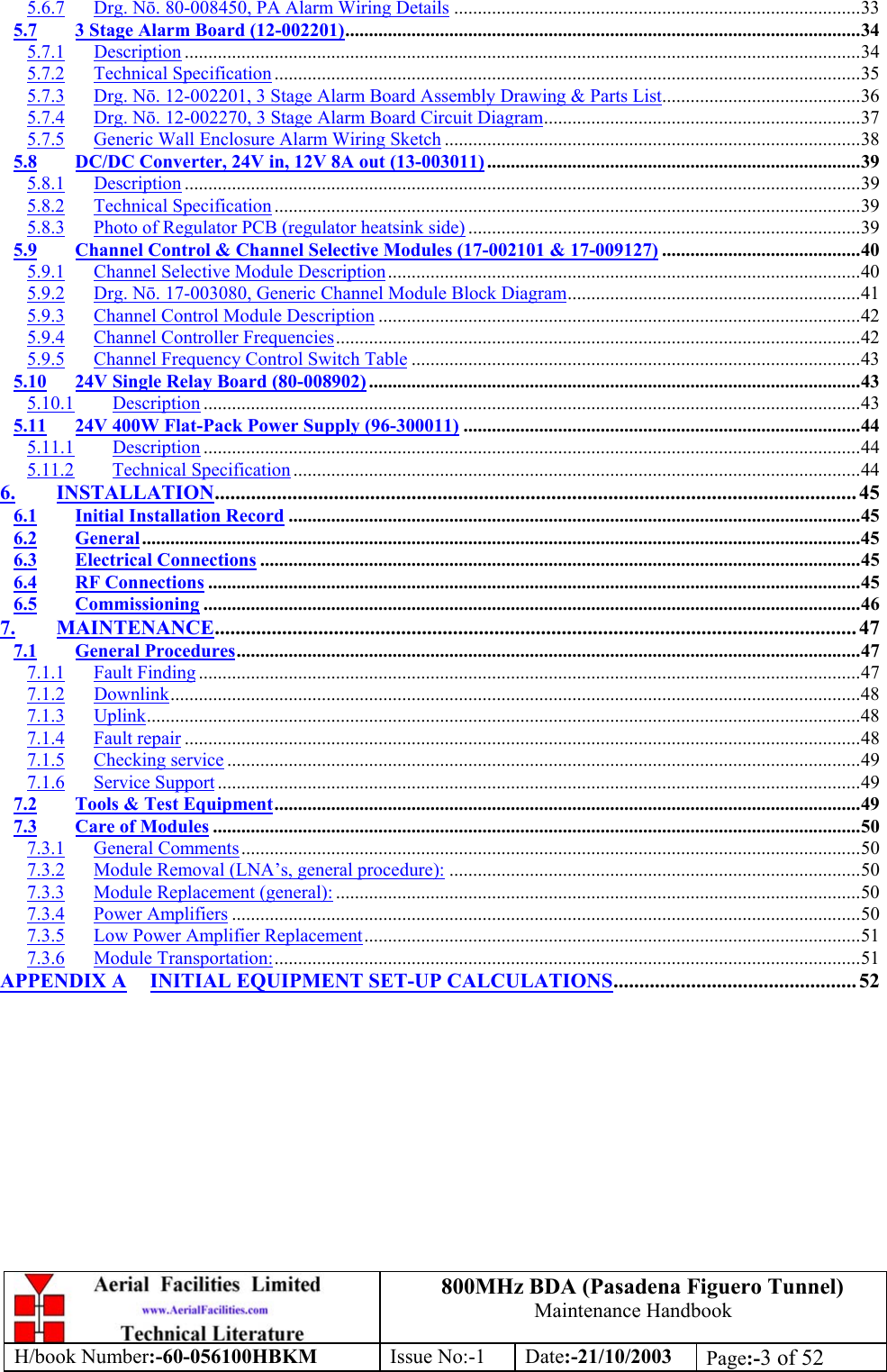 800MHz BDA (Pasadena Figuero Tunnel)Maintenance HandbookH/book Number:-60-056100HBKM Issue No:-1 Date:-21/10/2003 Page:-3 of 525.6.7 Drg. Nō. 80-008450, PA Alarm Wiring Details ......................................................................................335.7 3 Stage Alarm Board (12-002201).............................................................................................................345.7.1 Description ...............................................................................................................................................345.7.2 Technical Specification ............................................................................................................................355.7.3 Drg. Nō. 12-002201, 3 Stage Alarm Board Assembly Drawing &amp; Parts List..........................................365.7.4 Drg. Nō. 12-002270, 3 Stage Alarm Board Circuit Diagram...................................................................375.7.5 Generic Wall Enclosure Alarm Wiring Sketch ........................................................................................385.8 DC/DC Converter, 24V in, 12V 8A out (13-003011) ...............................................................................395.8.1 Description ...............................................................................................................................................395.8.2 Technical Specification ............................................................................................................................395.8.3 Photo of Regulator PCB (regulator heatsink side) ...................................................................................395.9 Channel Control &amp; Channel Selective Modules (17-002101 &amp; 17-009127) ..........................................405.9.1 Channel Selective Module Description....................................................................................................405.9.2 Drg. Nō. 17-003080, Generic Channel Module Block Diagram..............................................................415.9.3 Channel Control Module Description ......................................................................................................425.9.4 Channel Controller Frequencies...............................................................................................................425.9.5 Channel Frequency Control Switch Table ...............................................................................................435.10 24V Single Relay Board (80-008902)........................................................................................................435.10.1 Description ...........................................................................................................................................435.11 24V 400W Flat-Pack Power Supply (96-300011) ....................................................................................445.11.1 Description ...........................................................................................................................................445.11.2 Technical Specification ........................................................................................................................446. INSTALLATION............................................................................................................................ 456.1 Initial Installation Record .........................................................................................................................456.2 General........................................................................................................................................................456.3 Electrical Connections ...............................................................................................................................456.4 RF Connections ..........................................................................................................................................456.5 Commissioning ...........................................................................................................................................467. MAINTENANCE............................................................................................................................ 477.1 General Procedures....................................................................................................................................477.1.1 Fault Finding ............................................................................................................................................477.1.2 Downlink..................................................................................................................................................487.1.3 Uplink.......................................................................................................................................................487.1.4 Fault repair ...............................................................................................................................................487.1.5 Checking service ......................................................................................................................................497.1.6 Service Support ........................................................................................................................................497.2 Tools &amp; Test Equipment............................................................................................................................497.3 Care of Modules .........................................................................................................................................507.3.1 General Comments...................................................................................................................................507.3.2 Module Removal (LNA’s, general procedure): .......................................................................................507.3.3 Module Replacement (general): ...............................................................................................................507.3.4 Power Amplifiers .....................................................................................................................................507.3.5 Low Power Amplifier Replacement.........................................................................................................517.3.6 Module Transportation:............................................................................................................................51APPENDIX A INITIAL EQUIPMENT SET-UP CALCULATIONS............................................... 52