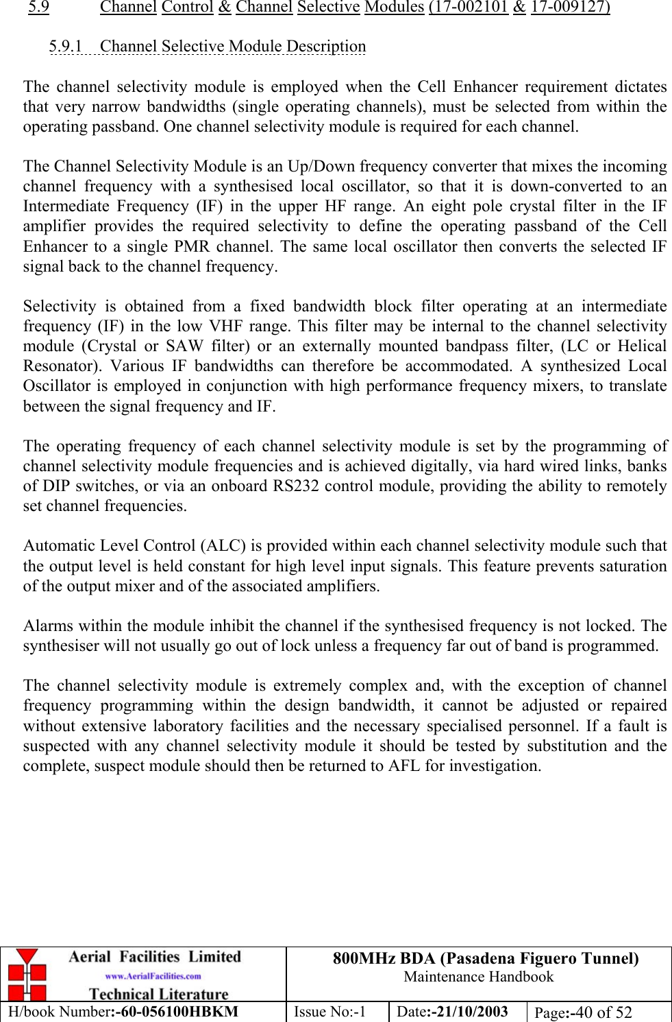 800MHz BDA (Pasadena Figuero Tunnel)Maintenance HandbookH/book Number:-60-056100HBKM Issue No:-1 Date:-21/10/2003 Page:-40 of 525.9 Channel Control &amp; Channel Selective Modules (17-002101 &amp; 17-009127)5.9.1    Channel Selective Module DescriptionThe channel selectivity module is employed when the Cell Enhancer requirement dictatesthat very narrow bandwidths (single operating channels), must be selected from within theoperating passband. One channel selectivity module is required for each channel.The Channel Selectivity Module is an Up/Down frequency converter that mixes the incomingchannel frequency with a synthesised local oscillator, so that it is down-converted to anIntermediate Frequency (IF) in the upper HF range. An eight pole crystal filter in the IFamplifier provides the required selectivity to define the operating passband of the CellEnhancer to a single PMR channel. The same local oscillator then converts the selected IFsignal back to the channel frequency.Selectivity is obtained from a fixed bandwidth block filter operating at an intermediatefrequency (IF) in the low VHF range. This filter may be internal to the channel selectivitymodule (Crystal or SAW filter) or an externally mounted bandpass filter, (LC or HelicalResonator). Various IF bandwidths can therefore be accommodated. A synthesized LocalOscillator is employed in conjunction with high performance frequency mixers, to translatebetween the signal frequency and IF.The operating frequency of each channel selectivity module is set by the programming ofchannel selectivity module frequencies and is achieved digitally, via hard wired links, banksof DIP switches, or via an onboard RS232 control module, providing the ability to remotelyset channel frequencies.Automatic Level Control (ALC) is provided within each channel selectivity module such thatthe output level is held constant for high level input signals. This feature prevents saturationof the output mixer and of the associated amplifiers.Alarms within the module inhibit the channel if the synthesised frequency is not locked. Thesynthesiser will not usually go out of lock unless a frequency far out of band is programmed.The channel selectivity module is extremely complex and, with the exception of channelfrequency programming within the design bandwidth, it cannot be adjusted or repairedwithout extensive laboratory facilities and the necessary specialised personnel. If a fault issuspected with any channel selectivity module it should be tested by substitution and thecomplete, suspect module should then be returned to AFL for investigation.