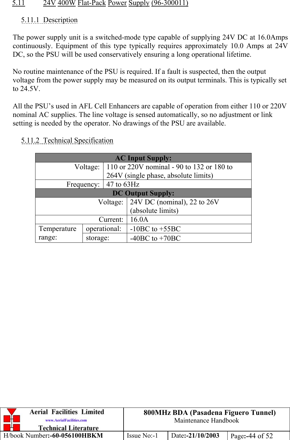 800MHz BDA (Pasadena Figuero Tunnel)Maintenance HandbookH/book Number:-60-056100HBKM Issue No:-1 Date:-21/10/2003 Page:-44 of 525.11 24V 400W Flat-Pack Power Supply (96-300011)5.11.1  DescriptionThe power supply unit is a switched-mode type capable of supplying 24V DC at 16.0Ampscontinuously. Equipment of this type typically requires approximately 10.0 Amps at 24VDC, so the PSU will be used conservatively ensuring a long operational lifetime.No routine maintenance of the PSU is required. If a fault is suspected, then the outputvoltage from the power supply may be measured on its output terminals. This is typically setto 24.5V.All the PSU’s used in AFL Cell Enhancers are capable of operation from either 110 or 220Vnominal AC supplies. The line voltage is sensed automatically, so no adjustment or linksetting is needed by the operator. No drawings of the PSU are available.5.11.2  Technical SpecificationAC Input Supply:Voltage: 110 or 220V nominal - 90 to 132 or 180 to264V (single phase, absolute limits)Frequency: 47 to 63HzDC Output Supply:Voltage: 24V DC (nominal), 22 to 26V(absolute limits)Current: 16.0Aoperational: -10ΒC to +55ΒCTemperaturerange: storage: -40ΒC to +70ΒC