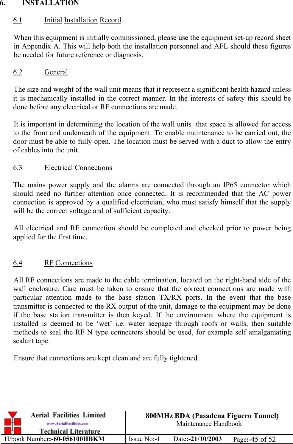 800MHz BDA (Pasadena Figuero Tunnel)Maintenance HandbookH/book Number:-60-056100HBKM Issue No:-1 Date:-21/10/2003 Page:-45 of 526. INSTALLATION6.1 Initial Installation RecordWhen this equipment is initially commissioned, please use the equipment set-up record sheetin Appendix A. This will help both the installation personnel and AFL should these figuresbe needed for future reference or diagnosis.6.2 GeneralThe size and weight of the wall unit means that it represent a significant health hazard unlessit is mechanically installed in the correct manner. In the interests of safety this should bedone before any electrical or RF connections are made.It is important in determining the location of the wall units  that space is allowed for accessto the front and underneath of the equipment. To enable maintenance to be carried out, thedoor must be able to fully open. The location must be served with a duct to allow the entryof cables into the unit.6.3 Electrical ConnectionsThe mains power supply and the alarms are connected through an IP65 connector whichshould need no further attention once connected. It is recommended that the AC powerconnection is approved by a qualified electrician, who must satisfy himself that the supplywill be the correct voltage and of sufficient capacity.All electrical and RF connection should be completed and checked prior to power beingapplied for the first time.6.4 RF ConnectionsAll RF connections are made to the cable termination, located on the right-hand side of thewall enclosure. Care must be taken to ensure that the correct connections are made withparticular attention made to the base station TX/RX ports. In the event that the basetransmitter is connected to the RX output of the unit, damage to the equipment may be doneif the base station transmitter is then keyed. If the environment where the equipment isinstalled is deemed to be ‘wet’ i.e. water seepage through roofs or walls, then suitablemethods to seal the RF N type connectors should be used, for example self amalgamatingsealant tape.Ensure that connections are kept clean and are fully tightened.