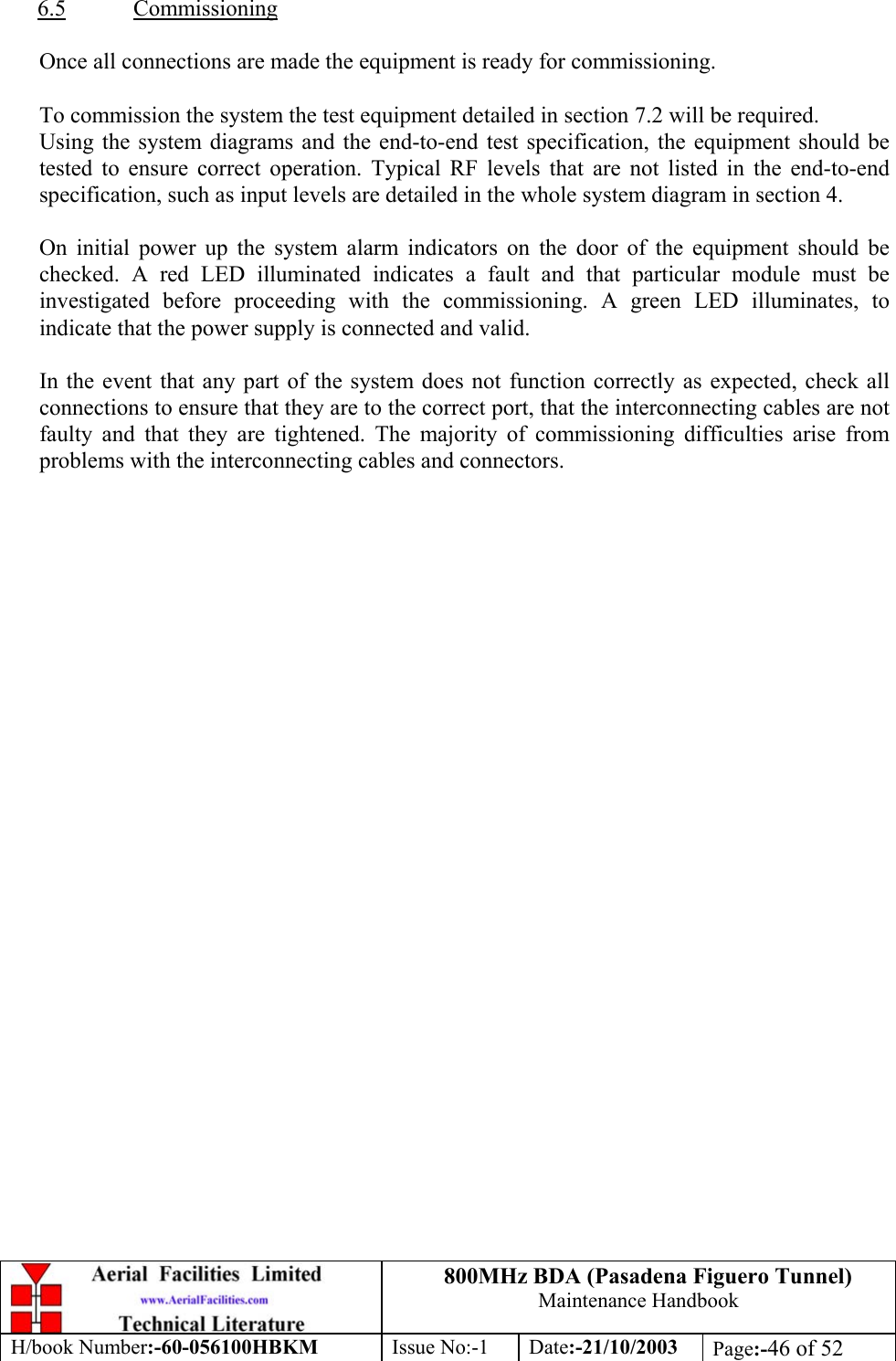 800MHz BDA (Pasadena Figuero Tunnel)Maintenance HandbookH/book Number:-60-056100HBKM Issue No:-1 Date:-21/10/2003 Page:-46 of 526.5 CommissioningOnce all connections are made the equipment is ready for commissioning.To commission the system the test equipment detailed in section 7.2 will be required.Using the system diagrams and the end-to-end test specification, the equipment should betested to ensure correct operation. Typical RF levels that are not listed in the end-to-endspecification, such as input levels are detailed in the whole system diagram in section 4.On initial power up the system alarm indicators on the door of the equipment should bechecked. A red LED illuminated indicates a fault and that particular module must beinvestigated before proceeding with the commissioning. A green LED illuminates, toindicate that the power supply is connected and valid.In the event that any part of the system does not function correctly as expected, check allconnections to ensure that they are to the correct port, that the interconnecting cables are notfaulty and that they are tightened. The majority of commissioning difficulties arise fromproblems with the interconnecting cables and connectors.