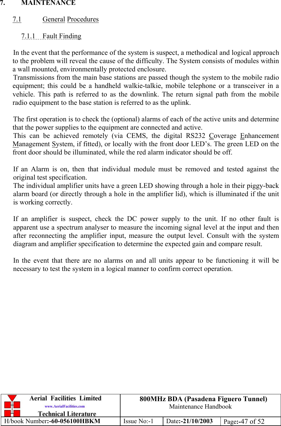 800MHz BDA (Pasadena Figuero Tunnel)Maintenance HandbookH/book Number:-60-056100HBKM Issue No:-1 Date:-21/10/2003 Page:-47 of 527. MAINTENANCE7.1 General Procedures7.1.1    Fault FindingIn the event that the performance of the system is suspect, a methodical and logical approachto the problem will reveal the cause of the difficulty. The System consists of modules withina wall mounted, environmentally protected enclosure.Transmissions from the main base stations are passed though the system to the mobile radioequipment; this could be a handheld walkie-talkie, mobile telephone or a transceiver in avehicle. This path is referred to as the downlink. The return signal path from the mobileradio equipment to the base station is referred to as the uplink.The first operation is to check the (optional) alarms of each of the active units and determinethat the power supplies to the equipment are connected and active.This can be achieved remotely (via CEMS, the digital RS232 Coverage EnhancementManagement System, if fitted), or locally with the front door LED’s. The green LED on thefront door should be illuminated, while the red alarm indicator should be off.If an Alarm is on, then that individual module must be removed and tested against theoriginal test specification.The individual amplifier units have a green LED showing through a hole in their piggy-backalarm board (or directly through a hole in the amplifier lid), which is illuminated if the unitis working correctly.If an amplifier is suspect, check the DC power supply to the unit. If no other fault isapparent use a spectrum analyser to measure the incoming signal level at the input and thenafter reconnecting the amplifier input, measure the output level. Consult with the systemdiagram and amplifier specification to determine the expected gain and compare result.In the event that there are no alarms on and all units appear to be functioning it will benecessary to test the system in a logical manner to confirm correct operation.