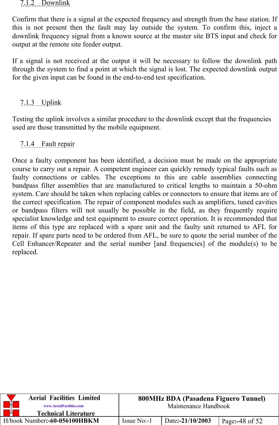 800MHz BDA (Pasadena Figuero Tunnel)Maintenance HandbookH/book Number:-60-056100HBKM Issue No:-1 Date:-21/10/2003 Page:-48 of 527.1.2    DownlinkConfirm that there is a signal at the expected frequency and strength from the base station. Ifthis is not present then the fault may lay outside the system. To confirm this, inject adownlink frequency signal from a known source at the master site BTS input and check foroutput at the remote site feeder output.If a signal is not received at the output it will be necessary to follow the downlink paththrough the system to find a point at which the signal is lost. The expected downlink outputfor the given input can be found in the end-to-end test specification.7.1.3    UplinkTesting the uplink involves a similar procedure to the downlink except that the frequenciesused are those transmitted by the mobile equipment.7.1.4    Fault repairOnce a faulty component has been identified, a decision must be made on the appropriatecourse to carry out a repair. A competent engineer can quickly remedy typical faults such asfaulty connections or cables. The exceptions to this are cable assemblies connectingbandpass filter assemblies that are manufactured to critical lengths to maintain a 50-ohmsystem. Care should be taken when replacing cables or connectors to ensure that items are ofthe correct specification. The repair of component modules such as amplifiers, tuned cavitiesor bandpass filters will not usually be possible in the field, as they frequently requirespecialist knowledge and test equipment to ensure correct operation. It is recommended thatitems of this type are replaced with a spare unit and the faulty unit returned to AFL forrepair. If spare parts need to be ordered from AFL, be sure to quote the serial number of theCell Enhancer/Repeater and the serial number [and frequencies] of the module(s) to bereplaced.