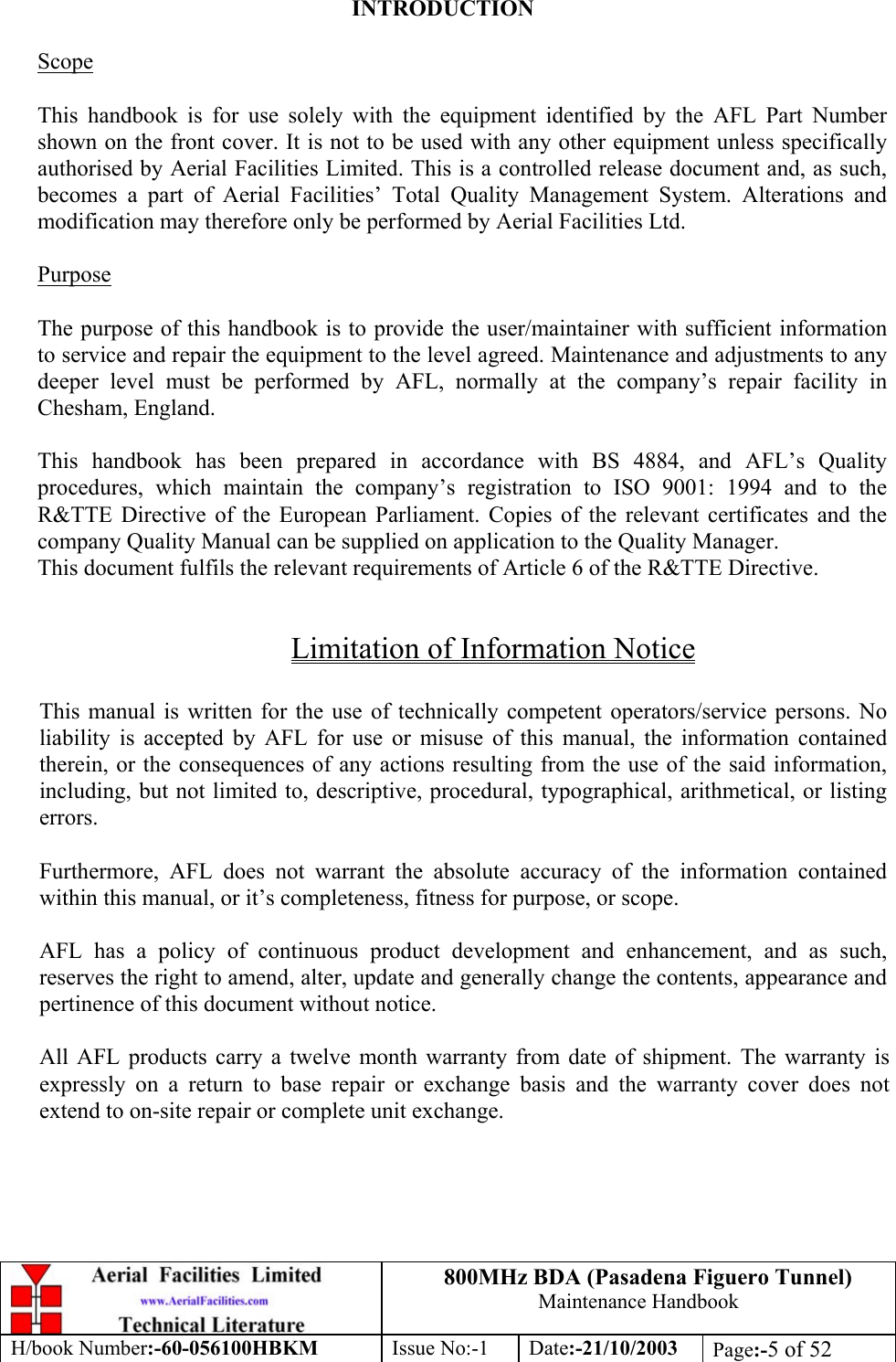 800MHz BDA (Pasadena Figuero Tunnel)Maintenance HandbookH/book Number:-60-056100HBKM Issue No:-1 Date:-21/10/2003 Page:-5 of 52INTRODUCTIONScopeThis handbook is for use solely with the equipment identified by the AFL Part Numbershown on the front cover. It is not to be used with any other equipment unless specificallyauthorised by Aerial Facilities Limited. This is a controlled release document and, as such,becomes a part of Aerial Facilities’ Total Quality Management System. Alterations andmodification may therefore only be performed by Aerial Facilities Ltd.PurposeThe purpose of this handbook is to provide the user/maintainer with sufficient informationto service and repair the equipment to the level agreed. Maintenance and adjustments to anydeeper level must be performed by AFL, normally at the company’s repair facility inChesham, England.This handbook has been prepared in accordance with BS 4884, and AFL’s Qualityprocedures, which maintain the company’s registration to ISO 9001: 1994 and to theR&amp;TTE Directive of the European Parliament. Copies of the relevant certificates and thecompany Quality Manual can be supplied on application to the Quality Manager.This document fulfils the relevant requirements of Article 6 of the R&amp;TTE Directive.Limitation of Information NoticeThis manual is written for the use of technically competent operators/service persons. Noliability is accepted by AFL for use or misuse of this manual, the information containedtherein, or the consequences of any actions resulting from the use of the said information,including, but not limited to, descriptive, procedural, typographical, arithmetical, or listingerrors.Furthermore, AFL does not warrant the absolute accuracy of the information containedwithin this manual, or it’s completeness, fitness for purpose, or scope.AFL has a policy of continuous product development and enhancement, and as such,reserves the right to amend, alter, update and generally change the contents, appearance andpertinence of this document without notice.All AFL products carry a twelve month warranty from date of shipment. The warranty isexpressly on a return to base repair or exchange basis and the warranty cover does notextend to on-site repair or complete unit exchange.