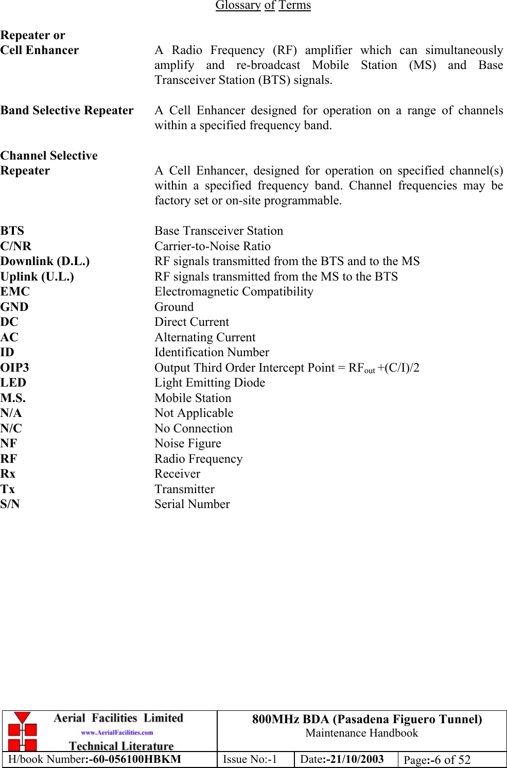 800MHz BDA (Pasadena Figuero Tunnel)Maintenance HandbookH/book Number:-60-056100HBKM Issue No:-1 Date:-21/10/2003 Page:-6 of 52Glossary of TermsRepeater orCell Enhancer A Radio Frequency (RF) amplifier which can simultaneouslyamplify and re-broadcast Mobile Station (MS) and BaseTransceiver Station (BTS) signals.Band Selective Repeater A Cell Enhancer designed for operation on a range of channelswithin a specified frequency band.Channel SelectiveRepeater A Cell Enhancer, designed for operation on specified channel(s)within a specified frequency band. Channel frequencies may befactory set or on-site programmable.BTS Base Transceiver StationC/NR Carrier-to-Noise RatioDownlink (D.L.) RF signals transmitted from the BTS and to the MSUplink (U.L.) RF signals transmitted from the MS to the BTSEMC Electromagnetic CompatibilityGND GroundDC Direct CurrentAC Alternating CurrentID Identification NumberOIP3 Output Third Order Intercept Point = RFout +(C/I)/2LED Light Emitting DiodeM.S. Mobile StationN/A Not ApplicableN/C No ConnectionNF Noise FigureRF Radio FrequencyRx ReceiverTx TransmitterS/N Serial Number