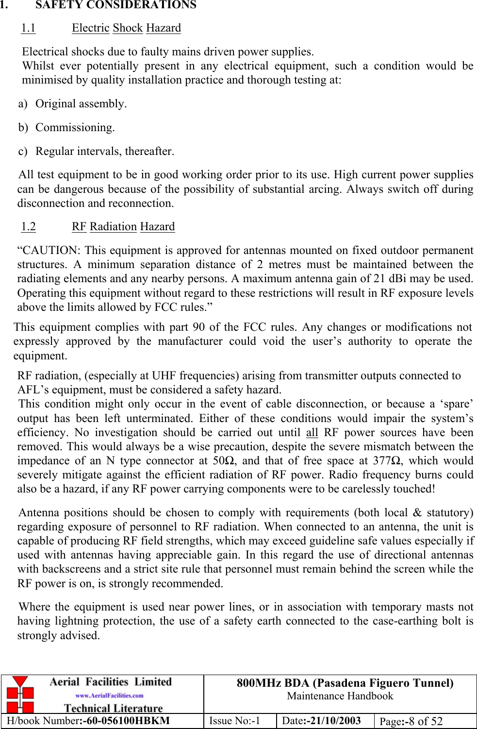 800MHz BDA (Pasadena Figuero Tunnel)Maintenance HandbookH/book Number:-60-056100HBKM Issue No:-1 Date:-21/10/2003 Page:-8 of 521. SAFETY CONSIDERATIONS1.1 Electric Shock HazardElectrical shocks due to faulty mains driven power supplies.Whilst ever potentially present in any electrical equipment, such a condition would beminimised by quality installation practice and thorough testing at:a) Original assembly.b) Commissioning.c) Regular intervals, thereafter.All test equipment to be in good working order prior to its use. High current power suppliescan be dangerous because of the possibility of substantial arcing. Always switch off duringdisconnection and reconnection.1.2 RF Radiation Hazard“CAUTION: This equipment is approved for antennas mounted on fixed outdoor permanentstructures. A minimum separation distance of 2 metres must be maintained between theradiating elements and any nearby persons. A maximum antenna gain of 21 dBi may be used.Operating this equipment without regard to these restrictions will result in RF exposure levelsabove the limits allowed by FCC rules.”This equipment complies with part 90 of the FCC rules. Any changes or modifications notexpressly approved by the manufacturer could void the user’s authority to operate theequipment.RF radiation, (especially at UHF frequencies) arising from transmitter outputs connected toAFL’s equipment, must be considered a safety hazard.This condition might only occur in the event of cable disconnection, or because a ‘spare’output has been left unterminated. Either of these conditions would impair the system’sefficiency. No investigation should be carried out until all RF power sources have beenremoved. This would always be a wise precaution, despite the severe mismatch between theimpedance of an N type connector at 50Ω, and that of free space at 377Ω, which wouldseverely mitigate against the efficient radiation of RF power. Radio frequency burns couldalso be a hazard, if any RF power carrying components were to be carelessly touched!Antenna positions should be chosen to comply with requirements (both local &amp; statutory)regarding exposure of personnel to RF radiation. When connected to an antenna, the unit iscapable of producing RF field strengths, which may exceed guideline safe values especially ifused with antennas having appreciable gain. In this regard the use of directional antennaswith backscreens and a strict site rule that personnel must remain behind the screen while theRF power is on, is strongly recommended.Where the equipment is used near power lines, or in association with temporary masts nothaving lightning protection, the use of a safety earth connected to the case-earthing bolt isstrongly advised.