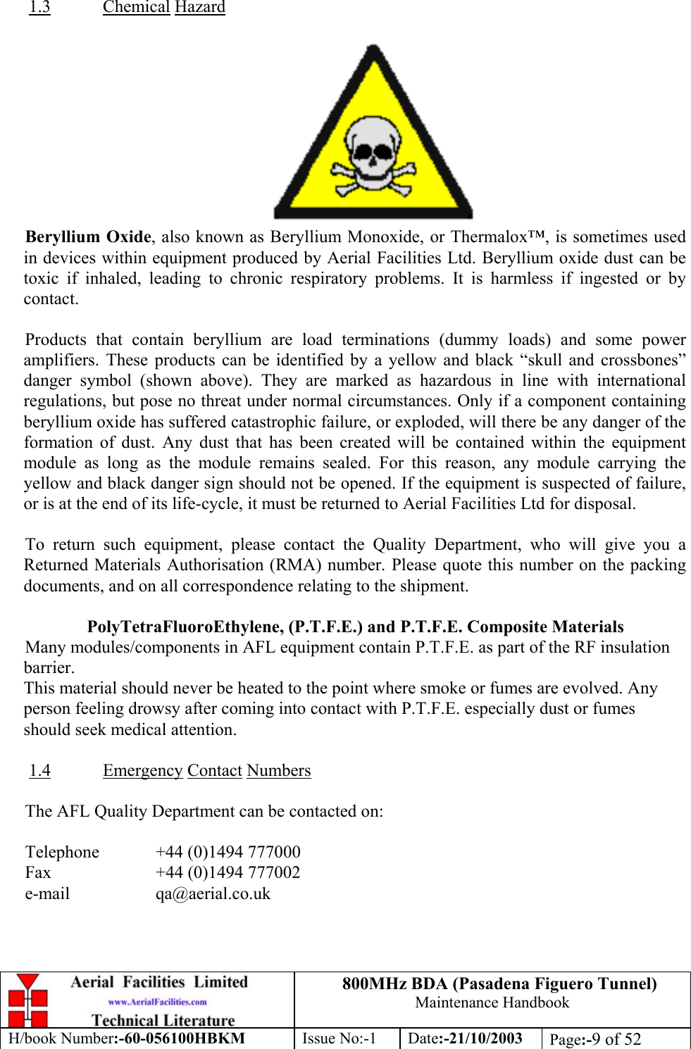 800MHz BDA (Pasadena Figuero Tunnel)Maintenance HandbookH/book Number:-60-056100HBKM Issue No:-1 Date:-21/10/2003 Page:-9 of 521.3 Chemical HazardBeryllium Oxide, also known as Beryllium Monoxide, or Thermalox™, is sometimes usedin devices within equipment produced by Aerial Facilities Ltd. Beryllium oxide dust can betoxic if inhaled, leading to chronic respiratory problems. It is harmless if ingested or bycontact.Products that contain beryllium are load terminations (dummy loads) and some poweramplifiers. These products can be identified by a yellow and black “skull and crossbones”danger symbol (shown above). They are marked as hazardous in line with internationalregulations, but pose no threat under normal circumstances. Only if a component containingberyllium oxide has suffered catastrophic failure, or exploded, will there be any danger of theformation of dust. Any dust that has been created will be contained within the equipmentmodule as long as the module remains sealed. For this reason, any module carrying theyellow and black danger sign should not be opened. If the equipment is suspected of failure,or is at the end of its life-cycle, it must be returned to Aerial Facilities Ltd for disposal.To return such equipment, please contact the Quality Department, who will give you aReturned Materials Authorisation (RMA) number. Please quote this number on the packingdocuments, and on all correspondence relating to the shipment.PolyTetraFluoroEthylene, (P.T.F.E.) and P.T.F.E. Composite MaterialsMany modules/components in AFL equipment contain P.T.F.E. as part of the RF insulationbarrier.This material should never be heated to the point where smoke or fumes are evolved. Anyperson feeling drowsy after coming into contact with P.T.F.E. especially dust or fumesshould seek medical attention.1.4 Emergency Contact NumbersThe AFL Quality Department can be contacted on:Telephone  +44 (0)1494 777000Fax +44 (0)1494 777002e-mail qa@aerial.co.uk