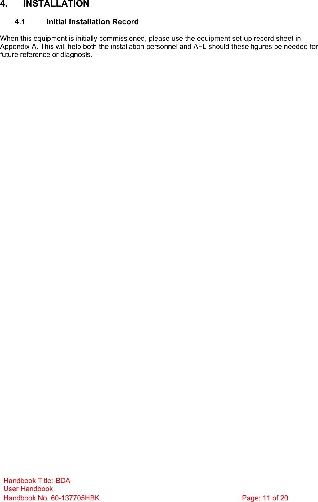 Handbook Title:-BDA User Handbook Handbook No. 60-137705HBK  Page: 11 of 20  4. INSTALLATION  4.1  Initial Installation Record  When this equipment is initially commissioned, please use the equipment set-up record sheet in Appendix A. This will help both the installation personnel and AFL should these figures be needed for future reference or diagnosis.           