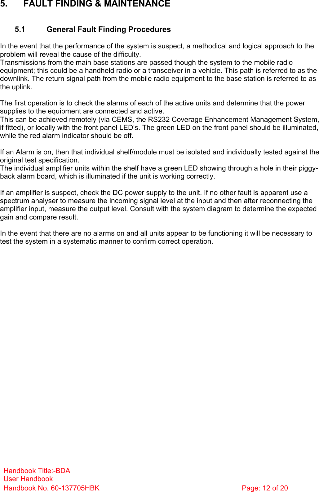 Handbook Title:-BDA User Handbook Handbook No. 60-137705HBK  Page: 12 of 20   5.  FAULT FINDING &amp; MAINTENANCE   5.1  General Fault Finding Procedures  In the event that the performance of the system is suspect, a methodical and logical approach to the problem will reveal the cause of the difficulty.  Transmissions from the main base stations are passed though the system to the mobile radio equipment; this could be a handheld radio or a transceiver in a vehicle. This path is referred to as the downlink. The return signal path from the mobile radio equipment to the base station is referred to as the uplink.  The first operation is to check the alarms of each of the active units and determine that the power supplies to the equipment are connected and active. This can be achieved remotely (via CEMS, the RS232 Coverage Enhancement Management System, if fitted), or locally with the front panel LED’s. The green LED on the front panel should be illuminated, while the red alarm indicator should be off.  If an Alarm is on, then that individual shelf/module must be isolated and individually tested against the original test specification. The individual amplifier units within the shelf have a green LED showing through a hole in their piggy-back alarm board, which is illuminated if the unit is working correctly.  If an amplifier is suspect, check the DC power supply to the unit. If no other fault is apparent use a spectrum analyser to measure the incoming signal level at the input and then after reconnecting the amplifier input, measure the output level. Consult with the system diagram to determine the expected gain and compare result.  In the event that there are no alarms on and all units appear to be functioning it will be necessary to test the system in a systematic manner to confirm correct operation. 