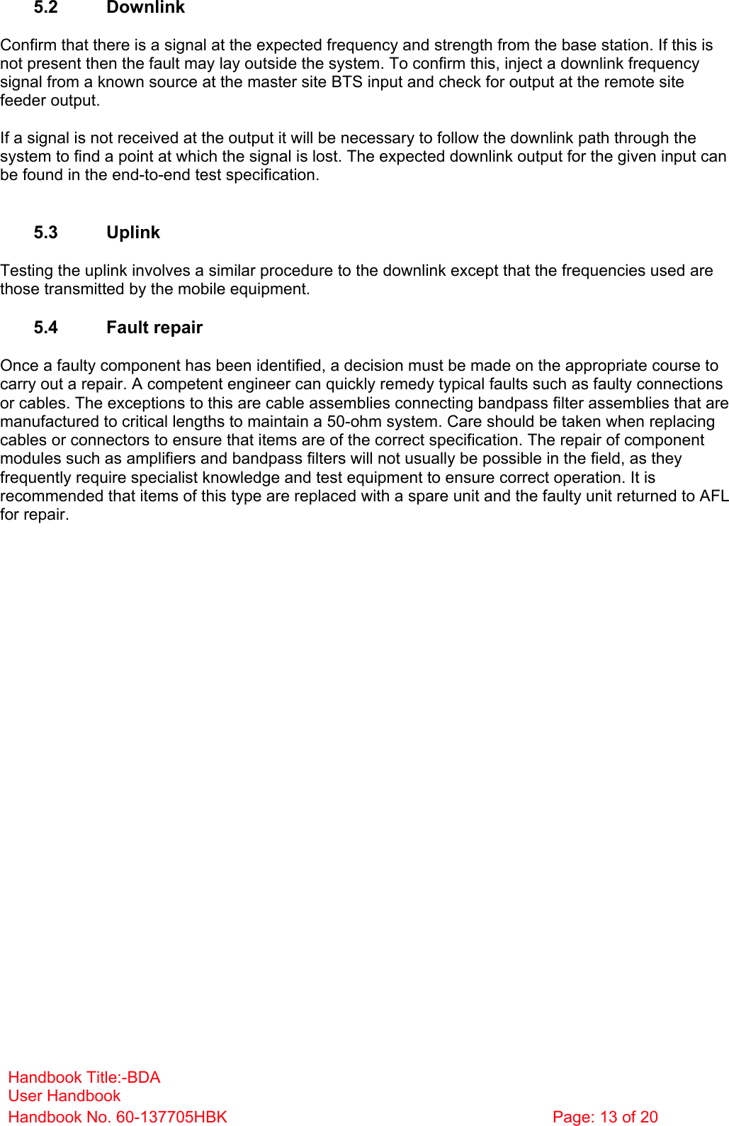 Handbook Title:-BDA User Handbook Handbook No. 60-137705HBK  Page: 13 of 20   5.2 Downlink  Confirm that there is a signal at the expected frequency and strength from the base station. If this is not present then the fault may lay outside the system. To confirm this, inject a downlink frequency signal from a known source at the master site BTS input and check for output at the remote site feeder output.  If a signal is not received at the output it will be necessary to follow the downlink path through the system to find a point at which the signal is lost. The expected downlink output for the given input can be found in the end-to-end test specification.   5.3 Uplink  Testing the uplink involves a similar procedure to the downlink except that the frequencies used are those transmitted by the mobile equipment.  5.4 Fault repair  Once a faulty component has been identified, a decision must be made on the appropriate course to carry out a repair. A competent engineer can quickly remedy typical faults such as faulty connections or cables. The exceptions to this are cable assemblies connecting bandpass filter assemblies that are manufactured to critical lengths to maintain a 50-ohm system. Care should be taken when replacing cables or connectors to ensure that items are of the correct specification. The repair of component modules such as amplifiers and bandpass filters will not usually be possible in the field, as they frequently require specialist knowledge and test equipment to ensure correct operation. It is recommended that items of this type are replaced with a spare unit and the faulty unit returned to AFL for repair.  