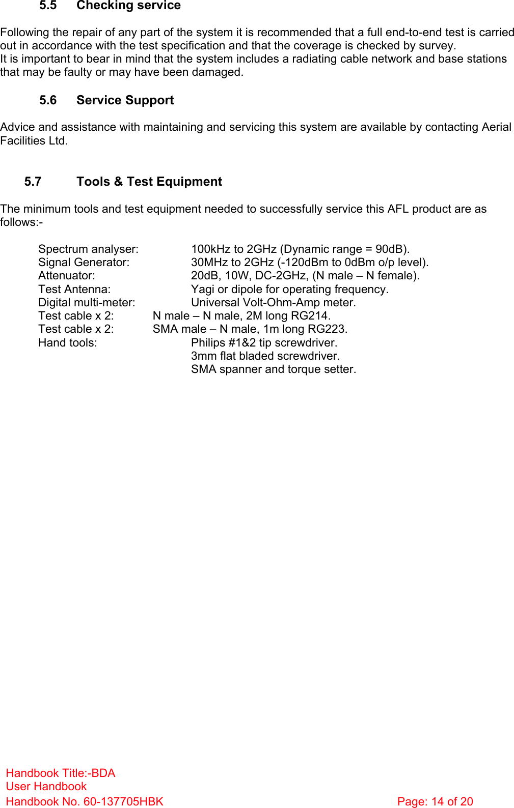 Handbook Title:-BDA User Handbook Handbook No. 60-137705HBK  Page: 14 of 20   5.5 Checking service  Following the repair of any part of the system it is recommended that a full end-to-end test is carried out in accordance with the test specification and that the coverage is checked by survey. It is important to bear in mind that the system includes a radiating cable network and base stations that may be faulty or may have been damaged.  5.6 Service Support  Advice and assistance with maintaining and servicing this system are available by contacting Aerial Facilities Ltd.   5.7  Tools &amp; Test Equipment  The minimum tools and test equipment needed to successfully service this AFL product are as follows:-    Spectrum analyser:    100kHz to 2GHz (Dynamic range = 90dB).   Signal Generator:    30MHz to 2GHz (-120dBm to 0dBm o/p level).   Attenuator:      20dB, 10W, DC-2GHz, (N male – N female).   Test Antenna:     Yagi or dipole for operating frequency.   Digital multi-meter:    Universal Volt-Ohm-Amp meter.   Test cable x 2:   N male – N male, 2M long RG214.   Test cable x 2:   SMA male – N male, 1m long RG223.   Hand tools:      Philips #1&amp;2 tip screwdriver. 3mm flat bladed screwdriver.      SMA spanner and torque setter.  