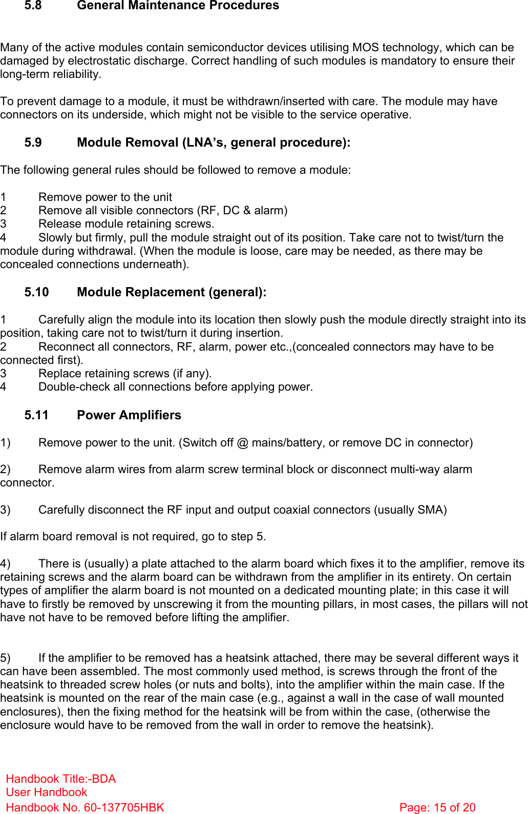 Handbook Title:-BDA User Handbook Handbook No. 60-137705HBK  Page: 15 of 20   5.8  General Maintenance Procedures   Many of the active modules contain semiconductor devices utilising MOS technology, which can be damaged by electrostatic discharge. Correct handling of such modules is mandatory to ensure their long-term reliability.  To prevent damage to a module, it must be withdrawn/inserted with care. The module may have connectors on its underside, which might not be visible to the service operative.  5.9  Module Removal (LNA’s, general procedure):  The following general rules should be followed to remove a module:  1  Remove power to the unit 2  Remove all visible connectors (RF, DC &amp; alarm) 3  Release module retaining screws. 4  Slowly but firmly, pull the module straight out of its position. Take care not to twist/turn the module during withdrawal. (When the module is loose, care may be needed, as there may be concealed connections underneath).  5.10  Module Replacement (general):  1  Carefully align the module into its location then slowly push the module directly straight into its position, taking care not to twist/turn it during insertion. 2  Reconnect all connectors, RF, alarm, power etc.,(concealed connectors may have to be connected first). 3  Replace retaining screws (if any). 4  Double-check all connections before applying power.  5.11 Power Amplifiers  1)  Remove power to the unit. (Switch off @ mains/battery, or remove DC in connector)  2)  Remove alarm wires from alarm screw terminal block or disconnect multi-way alarm connector.  3)  Carefully disconnect the RF input and output coaxial connectors (usually SMA)  If alarm board removal is not required, go to step 5.  4)  There is (usually) a plate attached to the alarm board which fixes it to the amplifier, remove its retaining screws and the alarm board can be withdrawn from the amplifier in its entirety. On certain types of amplifier the alarm board is not mounted on a dedicated mounting plate; in this case it will have to firstly be removed by unscrewing it from the mounting pillars, in most cases, the pillars will not have not have to be removed before lifting the amplifier.   5)  If the amplifier to be removed has a heatsink attached, there may be several different ways it can have been assembled. The most commonly used method, is screws through the front of the heatsink to threaded screw holes (or nuts and bolts), into the amplifier within the main case. If the heatsink is mounted on the rear of the main case (e.g., against a wall in the case of wall mounted enclosures), then the fixing method for the heatsink will be from within the case, (otherwise the enclosure would have to be removed from the wall in order to remove the heatsink).  