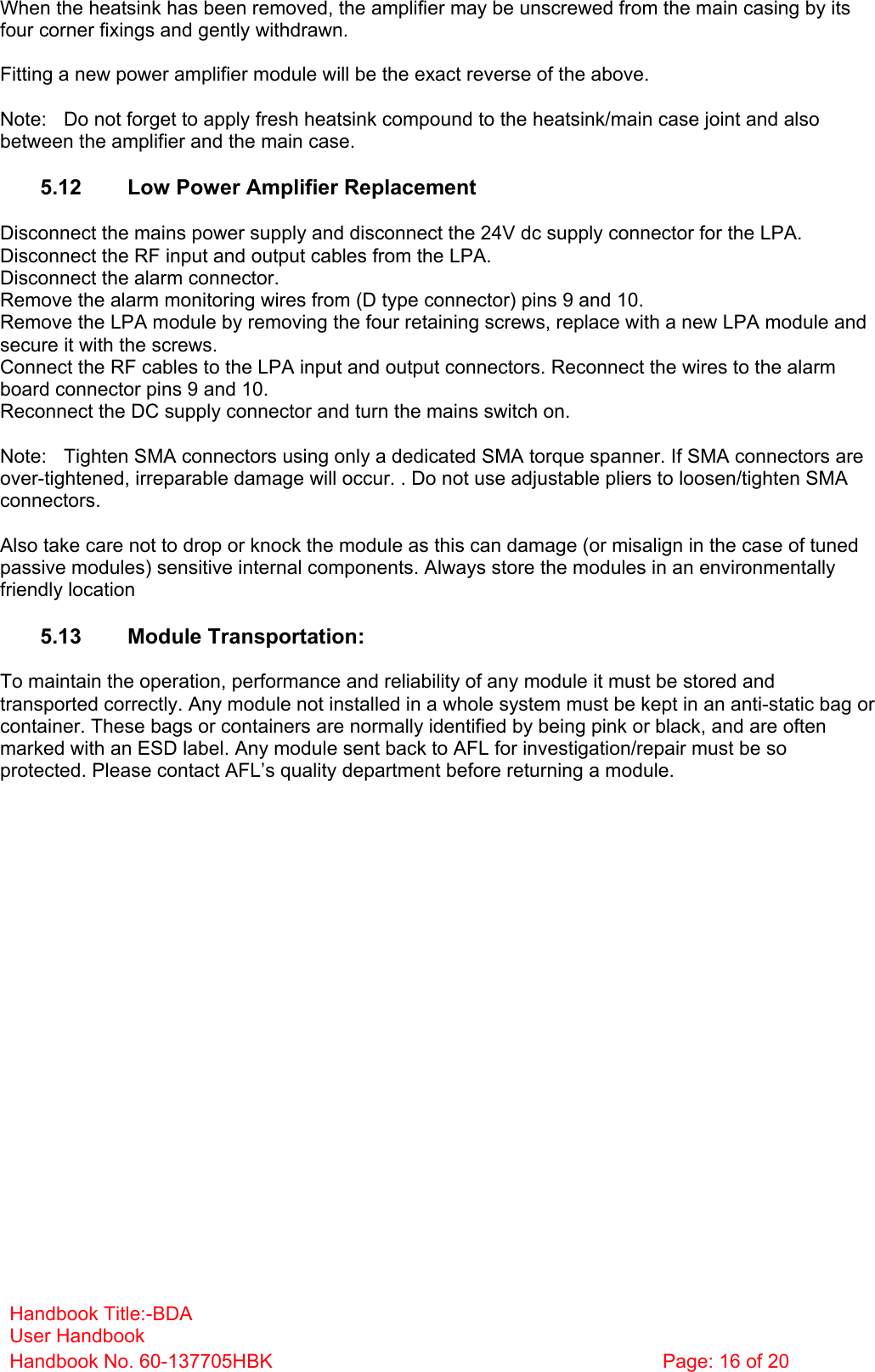 Handbook Title:-BDA User Handbook Handbook No. 60-137705HBK  Page: 16 of 20  When the heatsink has been removed, the amplifier may be unscrewed from the main casing by its four corner fixings and gently withdrawn.  Fitting a new power amplifier module will be the exact reverse of the above.  Note:  Do not forget to apply fresh heatsink compound to the heatsink/main case joint and also between the amplifier and the main case.  5.12  Low Power Amplifier Replacement  Disconnect the mains power supply and disconnect the 24V dc supply connector for the LPA. Disconnect the RF input and output cables from the LPA. Disconnect the alarm connector. Remove the alarm monitoring wires from (D type connector) pins 9 and 10. Remove the LPA module by removing the four retaining screws, replace with a new LPA module and secure it with the screws. Connect the RF cables to the LPA input and output connectors. Reconnect the wires to the alarm board connector pins 9 and 10. Reconnect the DC supply connector and turn the mains switch on.  Note:  Tighten SMA connectors using only a dedicated SMA torque spanner. If SMA connectors are over-tightened, irreparable damage will occur. . Do not use adjustable pliers to loosen/tighten SMA connectors.  Also take care not to drop or knock the module as this can damage (or misalign in the case of tuned passive modules) sensitive internal components. Always store the modules in an environmentally friendly location  5.13 Module Transportation:  To maintain the operation, performance and reliability of any module it must be stored and transported correctly. Any module not installed in a whole system must be kept in an anti-static bag or container. These bags or containers are normally identified by being pink or black, and are often marked with an ESD label. Any module sent back to AFL for investigation/repair must be so protected. Please contact AFL’s quality department before returning a module. 