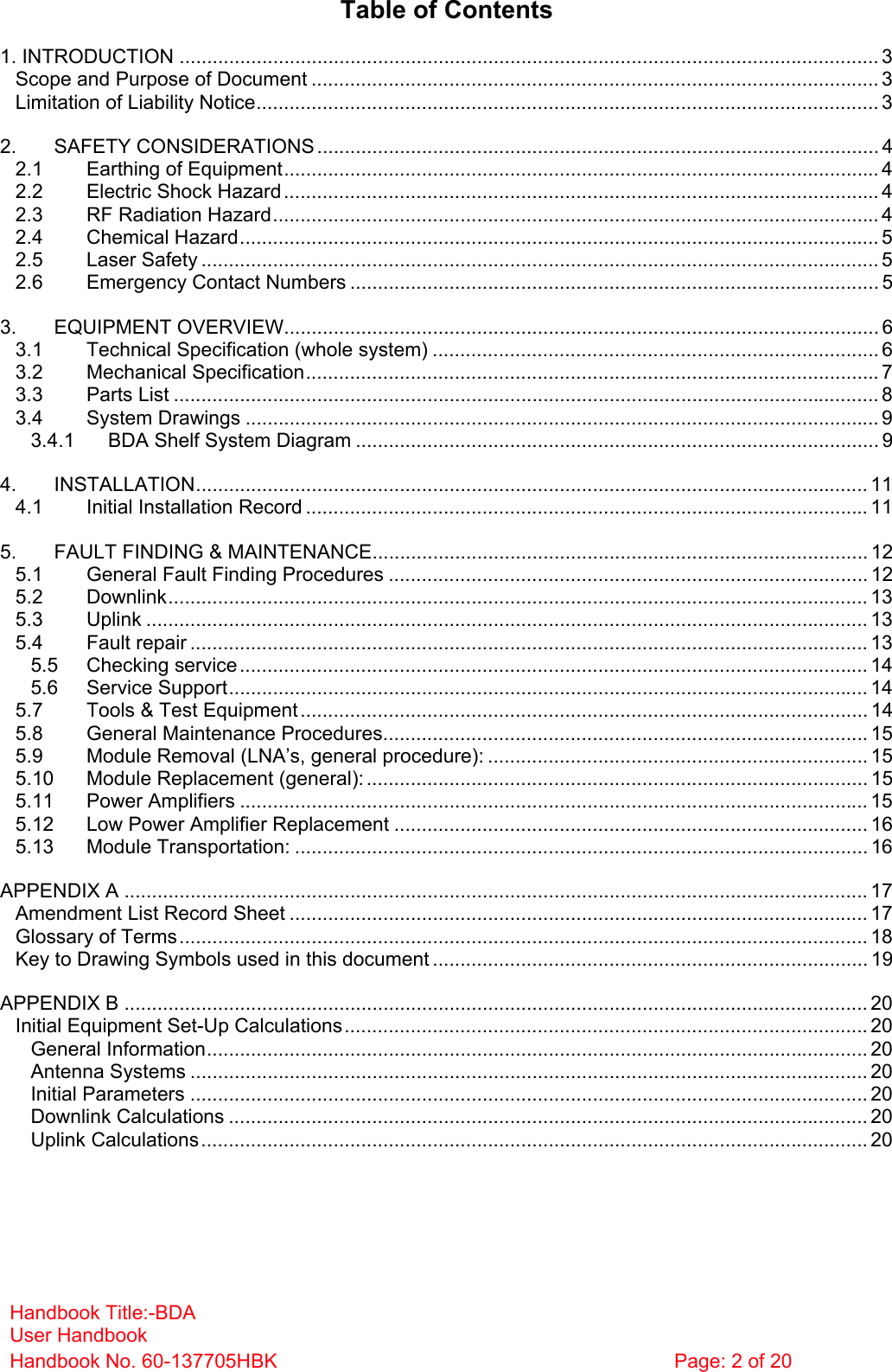 Handbook Title:-BDA User Handbook Handbook No. 60-137705HBK  Page: 2 of 20   Table of Contents 1. INTRODUCTION ............................................................................................................................... 3 Scope and Purpose of Document ....................................................................................................... 3 Limitation of Liability Notice................................................................................................................. 3 2. SAFETY CONSIDERATIONS ...................................................................................................... 4 2.1 Earthing of Equipment............................................................................................................ 4 2.2 Electric Shock Hazard............................................................................................................ 4 2.3 RF Radiation Hazard.............................................................................................................. 4 2.4 Chemical Hazard.................................................................................................................... 5 2.5 Laser Safety ........................................................................................................................... 5 2.6 Emergency Contact Numbers ................................................................................................ 5 3. EQUIPMENT OVERVIEW............................................................................................................ 6 3.1 Technical Specification (whole system) ................................................................................. 6 3.2 Mechanical Specification........................................................................................................7 3.3 Parts List ................................................................................................................................ 8 3.4 System Drawings ................................................................................................................... 9 3.4.1 BDA Shelf System Diagram ............................................................................................... 9 4. INSTALLATION.......................................................................................................................... 11 4.1 Initial Installation Record ...................................................................................................... 11 5. FAULT FINDING &amp; MAINTENANCE.......................................................................................... 12 5.1 General Fault Finding Procedures ....................................................................................... 12 5.2 Downlink............................................................................................................................... 13 5.3 Uplink ................................................................................................................................... 13 5.4 Fault repair ........................................................................................................................... 13 5.5 Checking service.................................................................................................................. 14 5.6 Service Support.................................................................................................................... 14 5.7 Tools &amp; Test Equipment....................................................................................................... 14 5.8 General Maintenance Procedures........................................................................................ 15 5.9 Module Removal (LNA’s, general procedure): ..................................................................... 15 5.10 Module Replacement (general): ........................................................................................... 15 5.11 Power Amplifiers .................................................................................................................. 15 5.12 Low Power Amplifier Replacement ...................................................................................... 16 5.13 Module Transportation: ........................................................................................................ 16 APPENDIX A ....................................................................................................................................... 17 Amendment List Record Sheet ......................................................................................................... 17 Glossary of Terms............................................................................................................................. 18 Key to Drawing Symbols used in this document ............................................................................... 19 APPENDIX B ....................................................................................................................................... 20 Initial Equipment Set-Up Calculations............................................................................................... 20 General Information........................................................................................................................ 20 Antenna Systems ........................................................................................................................... 20 Initial Parameters ........................................................................................................................... 20 Downlink Calculations .................................................................................................................... 20 Uplink Calculations......................................................................................................................... 20    