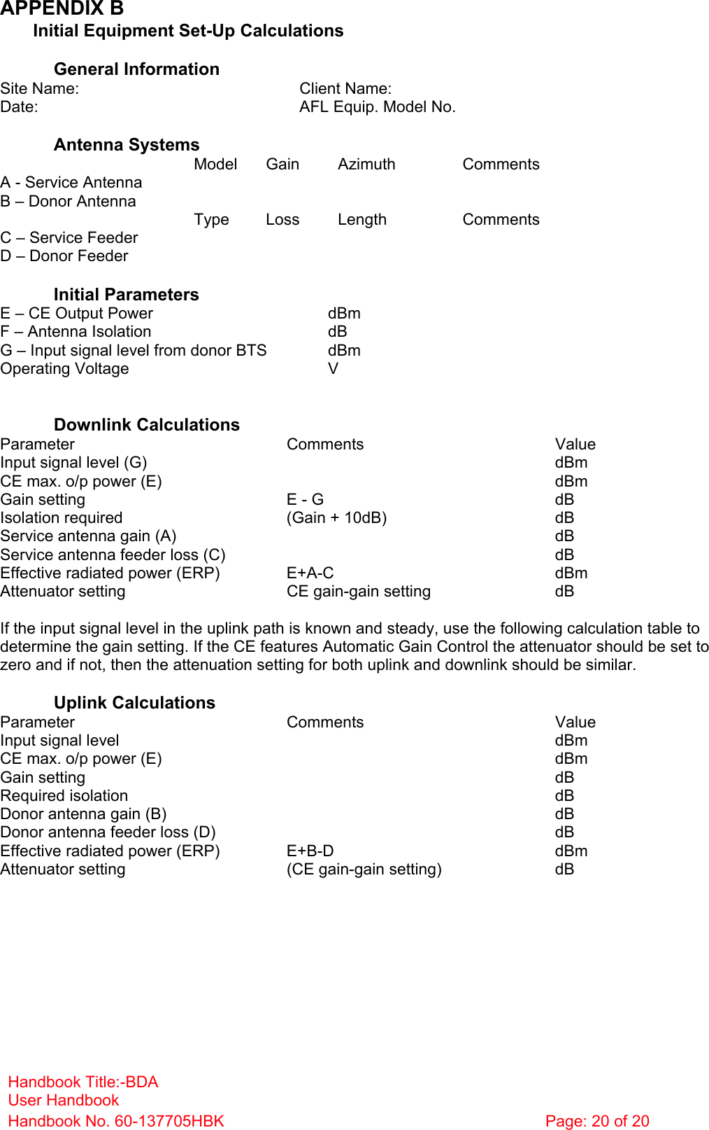 Handbook Title:-BDA User Handbook Handbook No. 60-137705HBK  Page: 20 of 20  APPENDIX B   Initial Equipment Set-Up Calculations  General Information Site Name:    Client Name:   Date:    AFL Equip. Model No.    Antenna Systems  Model Gain Azimuth Comments A - Service Antenna         B – Donor Antenna          Type Loss Length Comments C – Service Feeder         D – Donor Feeder          Initial Parameters E – CE Output Power  dBm F – Antenna Isolation  dB G – Input signal level from donor BTS  dBm Operating Voltage  V   Downlink Calculations Parameter Comments Value Input signal level (G)    dBm CE max. o/p power (E)    dBm Gain setting  E - G  dB Isolation required  (Gain + 10dB)  dB Service antenna gain (A)    dB Service antenna feeder loss (C)    dB Effective radiated power (ERP)  E+A-C  dBm Attenuator setting  CE gain-gain setting  dB  If the input signal level in the uplink path is known and steady, use the following calculation table to determine the gain setting. If the CE features Automatic Gain Control the attenuator should be set to zero and if not, then the attenuation setting for both uplink and downlink should be similar.  Uplink Calculations Parameter Comments Value Input signal level    dBm CE max. o/p power (E)    dBm Gain setting    dB Required isolation    dB Donor antenna gain (B)    dB Donor antenna feeder loss (D)    dB Effective radiated power (ERP)  E+B-D  dBm Attenuator setting  (CE gain-gain setting)  dB           