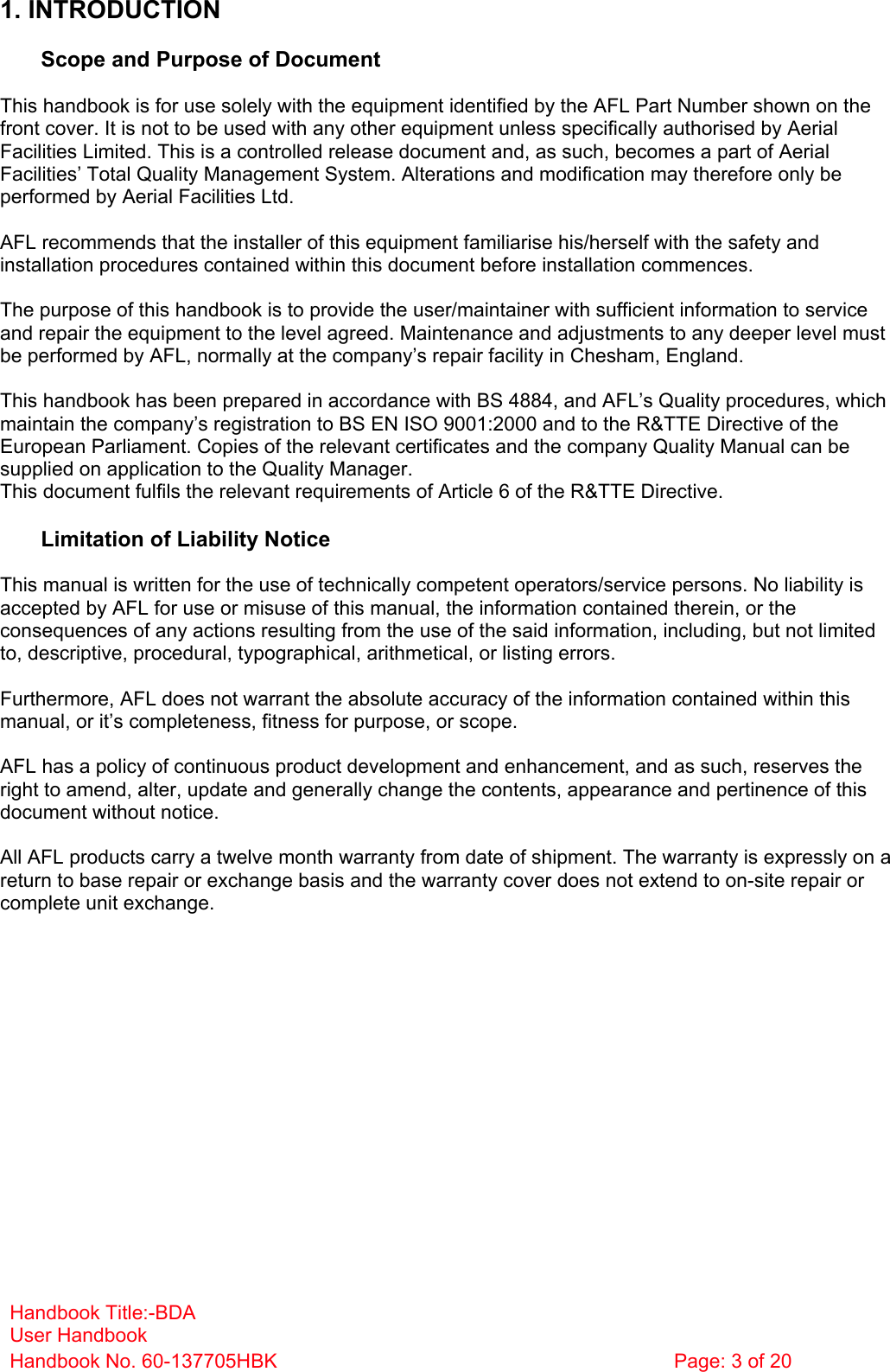 Handbook Title:-BDA User Handbook Handbook No. 60-137705HBK  Page: 3 of 20   1. INTRODUCTION  Scope and Purpose of Document  This handbook is for use solely with the equipment identified by the AFL Part Number shown on the front cover. It is not to be used with any other equipment unless specifically authorised by Aerial Facilities Limited. This is a controlled release document and, as such, becomes a part of Aerial Facilities’ Total Quality Management System. Alterations and modification may therefore only be performed by Aerial Facilities Ltd.  AFL recommends that the installer of this equipment familiarise his/herself with the safety and installation procedures contained within this document before installation commences.  The purpose of this handbook is to provide the user/maintainer with sufficient information to service and repair the equipment to the level agreed. Maintenance and adjustments to any deeper level must be performed by AFL, normally at the company’s repair facility in Chesham, England.  This handbook has been prepared in accordance with BS 4884, and AFL’s Quality procedures, which maintain the company’s registration to BS EN ISO 9001:2000 and to the R&amp;TTE Directive of the European Parliament. Copies of the relevant certificates and the company Quality Manual can be supplied on application to the Quality Manager. This document fulfils the relevant requirements of Article 6 of the R&amp;TTE Directive.  Limitation of Liability Notice  This manual is written for the use of technically competent operators/service persons. No liability is accepted by AFL for use or misuse of this manual, the information contained therein, or the consequences of any actions resulting from the use of the said information, including, but not limited to, descriptive, procedural, typographical, arithmetical, or listing errors.  Furthermore, AFL does not warrant the absolute accuracy of the information contained within this manual, or it’s completeness, fitness for purpose, or scope.  AFL has a policy of continuous product development and enhancement, and as such, reserves the right to amend, alter, update and generally change the contents, appearance and pertinence of this document without notice.  All AFL products carry a twelve month warranty from date of shipment. The warranty is expressly on a return to base repair or exchange basis and the warranty cover does not extend to on-site repair or complete unit exchange. 