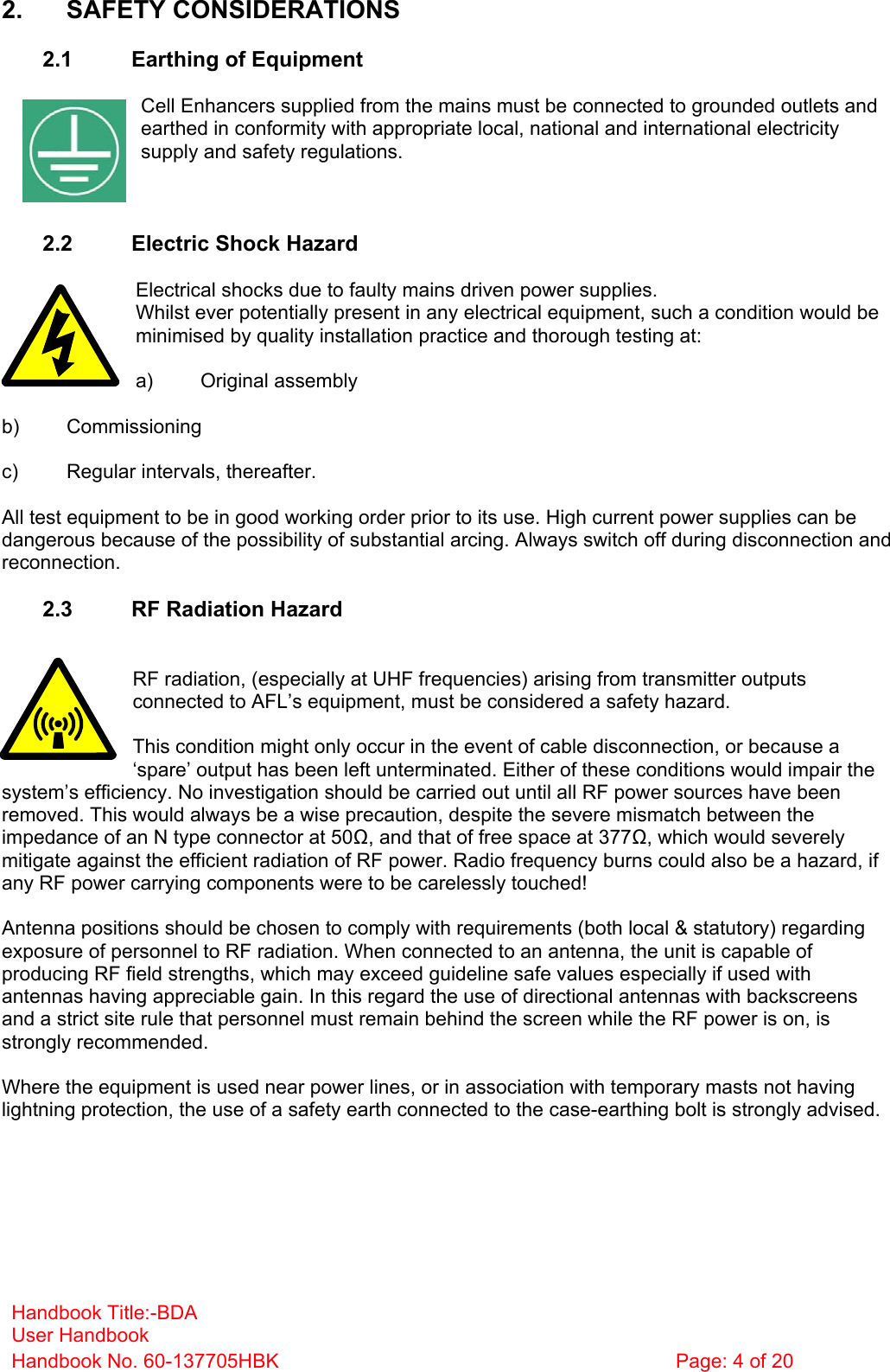 Handbook Title:-BDA User Handbook Handbook No. 60-137705HBK  Page: 4 of 20   2. SAFETY CONSIDERATIONS  2.1  Earthing of Equipment  Cell Enhancers supplied from the mains must be connected to grounded outlets and earthed in conformity with appropriate local, national and international electricity supply and safety regulations.    2.2  Electric Shock Hazard  Electrical shocks due to faulty mains driven power supplies. Whilst ever potentially present in any electrical equipment, such a condition would be minimised by quality installation practice and thorough testing at:  a) Original assembly  b) Commissioning  c)  Regular intervals, thereafter.  All test equipment to be in good working order prior to its use. High current power supplies can be dangerous because of the possibility of substantial arcing. Always switch off during disconnection and reconnection.  2.3  RF Radiation Hazard   RF radiation, (especially at UHF frequencies) arising from transmitter outputs connected to AFL’s equipment, must be considered a safety hazard.  This condition might only occur in the event of cable disconnection, or because a ‘spare’ output has been left unterminated. Either of these conditions would impair the system’s efficiency. No investigation should be carried out until all RF power sources have been removed. This would always be a wise precaution, despite the severe mismatch between the impedance of an N type connector at 50, and that of free space at 377, which would severely mitigate against the efficient radiation of RF power. Radio frequency burns could also be a hazard, if any RF power carrying components were to be carelessly touched!  Antenna positions should be chosen to comply with requirements (both local &amp; statutory) regarding exposure of personnel to RF radiation. When connected to an antenna, the unit is capable of producing RF field strengths, which may exceed guideline safe values especially if used with antennas having appreciable gain. In this regard the use of directional antennas with backscreens and a strict site rule that personnel must remain behind the screen while the RF power is on, is strongly recommended.  Where the equipment is used near power lines, or in association with temporary masts not having lightning protection, the use of a safety earth connected to the case-earthing bolt is strongly advised. 