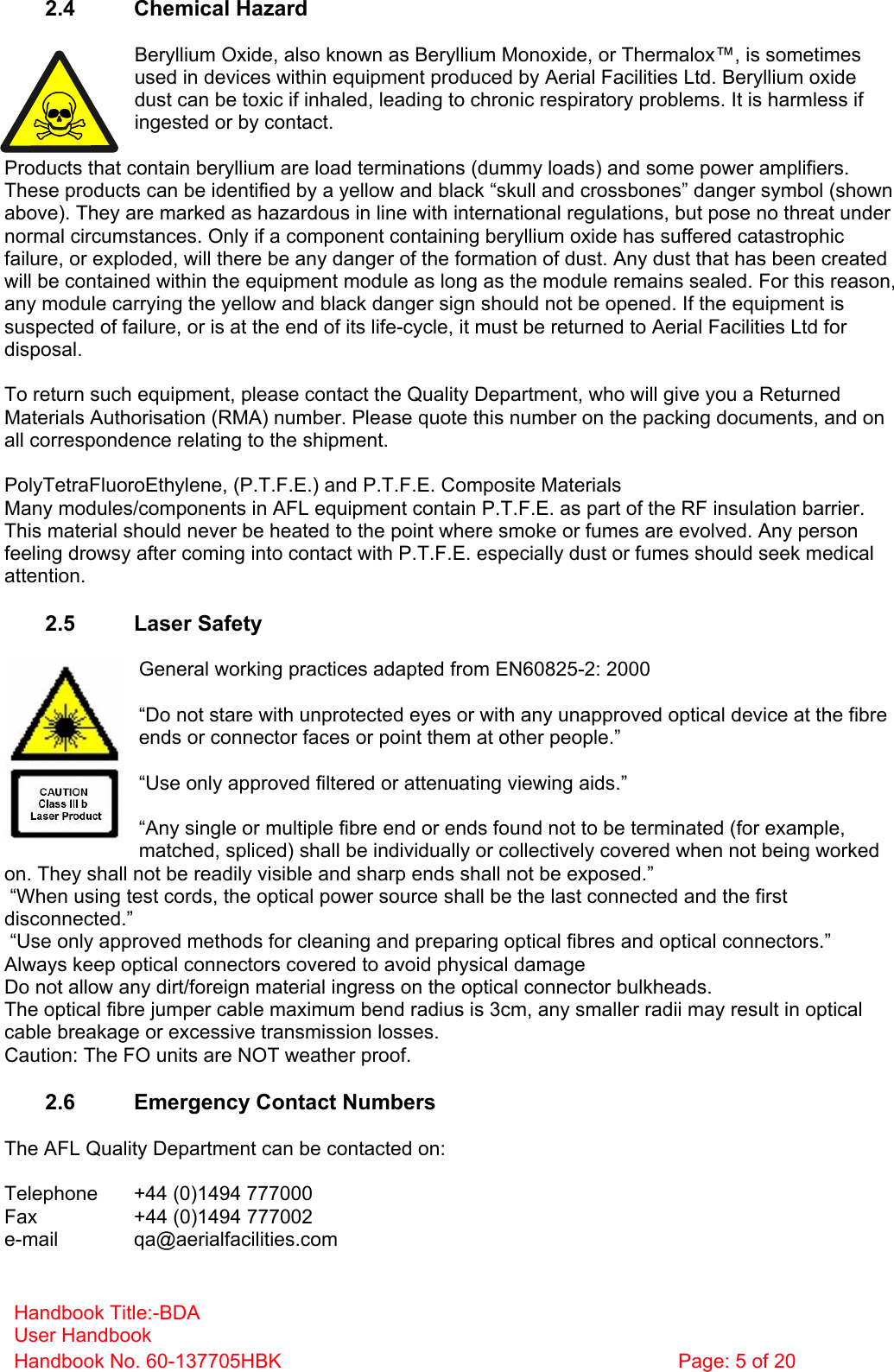 Handbook Title:-BDA User Handbook Handbook No. 60-137705HBK  Page: 5 of 20   2.4 Chemical Hazard  Beryllium Oxide, also known as Beryllium Monoxide, or Thermalox™, is sometimes used in devices within equipment produced by Aerial Facilities Ltd. Beryllium oxide dust can be toxic if inhaled, leading to chronic respiratory problems. It is harmless if ingested or by contact.  Products that contain beryllium are load terminations (dummy loads) and some power amplifiers. These products can be identified by a yellow and black “skull and crossbones” danger symbol (shown above). They are marked as hazardous in line with international regulations, but pose no threat under normal circumstances. Only if a component containing beryllium oxide has suffered catastrophic failure, or exploded, will there be any danger of the formation of dust. Any dust that has been created will be contained within the equipment module as long as the module remains sealed. For this reason, any module carrying the yellow and black danger sign should not be opened. If the equipment is suspected of failure, or is at the end of its life-cycle, it must be returned to Aerial Facilities Ltd for disposal.  To return such equipment, please contact the Quality Department, who will give you a Returned Materials Authorisation (RMA) number. Please quote this number on the packing documents, and on all correspondence relating to the shipment.  PolyTetraFluoroEthylene, (P.T.F.E.) and P.T.F.E. Composite Materials Many modules/components in AFL equipment contain P.T.F.E. as part of the RF insulation barrier. This material should never be heated to the point where smoke or fumes are evolved. Any person feeling drowsy after coming into contact with P.T.F.E. especially dust or fumes should seek medical attention.  2.5 Laser Safety  General working practices adapted from EN60825-2: 2000  “Do not stare with unprotected eyes or with any unapproved optical device at the fibre ends or connector faces or point them at other people.”  “Use only approved filtered or attenuating viewing aids.”  “Any single or multiple fibre end or ends found not to be terminated (for example, matched, spliced) shall be individually or collectively covered when not being worked on. They shall not be readily visible and sharp ends shall not be exposed.”  “When using test cords, the optical power source shall be the last connected and the first disconnected.”  “Use only approved methods for cleaning and preparing optical fibres and optical connectors.” Always keep optical connectors covered to avoid physical damage Do not allow any dirt/foreign material ingress on the optical connector bulkheads. The optical fibre jumper cable maximum bend radius is 3cm, any smaller radii may result in optical cable breakage or excessive transmission losses. Caution: The FO units are NOT weather proof.  2.6  Emergency Contact Numbers  The AFL Quality Department can be contacted on:  Telephone   +44 (0)1494 777000 Fax    +44 (0)1494 777002 e-mail   qa@aerialfacilities.com 