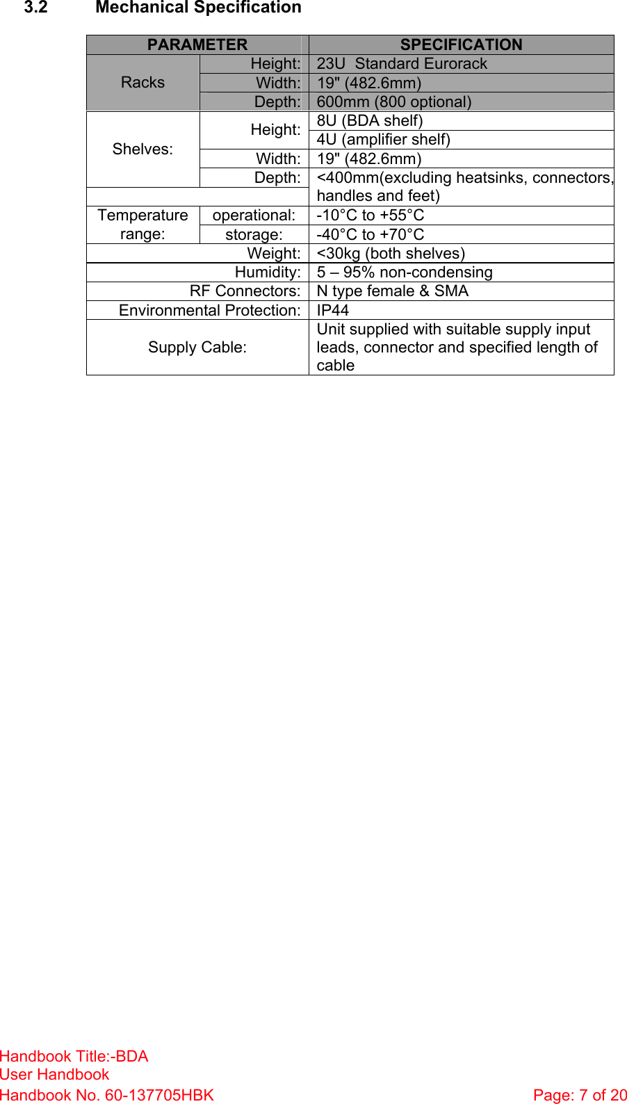 Handbook Title:-BDA User Handbook Handbook No. 60-137705HBK  Page: 7 of 20   3.2 Mechanical Specification  PARAMETER  SPECIFICATION Height: 23U  Standard Eurorack Width: 19&quot; (482.6mm) Racks Depth: 600mm (800 optional) 8U (BDA shelf) Height: 4U (amplifier shelf) Width: 19&quot; (482.6mm) Shelves: Depth: &lt;400mm(excluding heatsinks, connectors,handles and feet) operational:  -10°C to +55°C Temperature range:  storage:  -40°C to +70°C Weight: &lt;30kg (both shelves) Humidity: 5 – 95% non-condensing RF Connectors: N type female &amp; SMA Environmental Protection: IP44 Supply Cable: Unit supplied with suitable supply input leads, connector and specified length of cable  