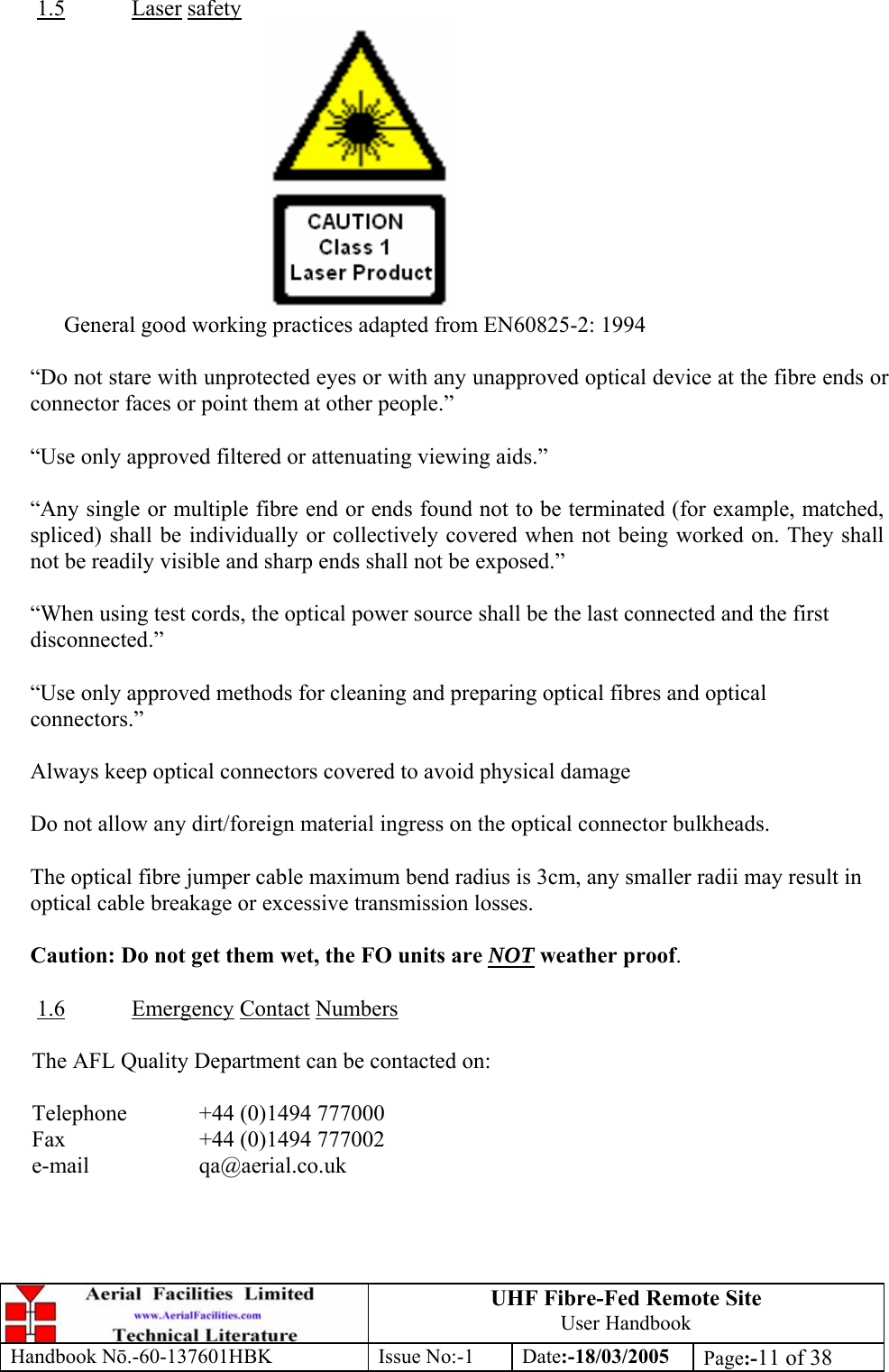 UHF Fibre-Fed Remote Site User Handbook Handbook N.-60-137601HBK Issue No:-1 Date:-18/03/2005  Page:-11 of 38  1.5 Laser safety  General good working practices adapted from EN60825-2: 1994  “Do not stare with unprotected eyes or with any unapproved optical device at the fibre ends or connector faces or point them at other people.”  “Use only approved filtered or attenuating viewing aids.”  “Any single or multiple fibre end or ends found not to be terminated (for example, matched, spliced) shall be individually or collectively covered when not being worked on. They shall not be readily visible and sharp ends shall not be exposed.”  “When using test cords, the optical power source shall be the last connected and the first disconnected.”  “Use only approved methods for cleaning and preparing optical fibres and optical connectors.”  Always keep optical connectors covered to avoid physical damage  Do not allow any dirt/foreign material ingress on the optical connector bulkheads.  The optical fibre jumper cable maximum bend radius is 3cm, any smaller radii may result in optical cable breakage or excessive transmission losses.  Caution: Do not get them wet, the FO units are NOT weather proof.  1.6 Emergency Contact Numbers  The AFL Quality Department can be contacted on:  Telephone   +44 (0)1494 777000 Fax    +44 (0)1494 777002 e-mail   qa@aerial.co.uk 