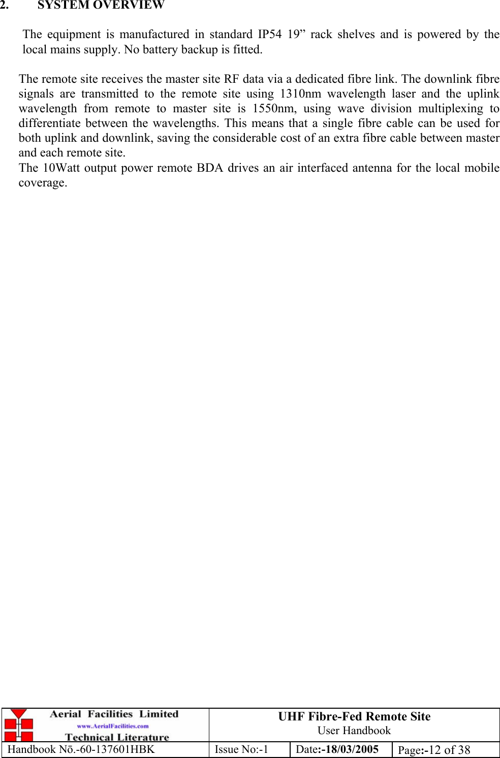 UHF Fibre-Fed Remote Site User Handbook Handbook N.-60-137601HBK Issue No:-1 Date:-18/03/2005  Page:-12 of 38   2. SYSTEM OVERVIEW  The equipment is manufactured in standard IP54 19” rack shelves and is powered by the local mains supply. No battery backup is fitted.  The remote site receives the master site RF data via a dedicated fibre link. The downlink fibre signals are transmitted to the remote site using 1310nm wavelength laser and the uplink wavelength from remote to master site is 1550nm, using wave division multiplexing to differentiate between the wavelengths. This means that a single fibre cable can be used for both uplink and downlink, saving the considerable cost of an extra fibre cable between master and each remote site. The 10Watt output power remote BDA drives an air interfaced antenna for the local mobile coverage.  