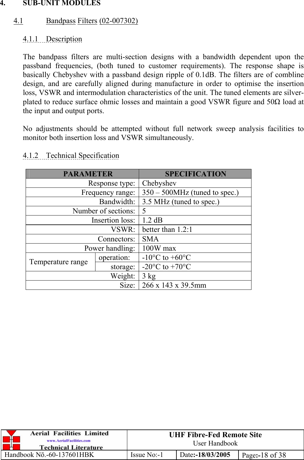 UHF Fibre-Fed Remote Site User Handbook Handbook N.-60-137601HBK Issue No:-1 Date:-18/03/2005  Page:-18 of 38   4. SUB-UNIT MODULES  4.1 Bandpass Filters (02-007302)  4.1.1 Description  The bandpass filters are multi-section designs with a bandwidth dependent upon the passband frequencies, (both tuned to customer requirements). The response shape is basically Chebyshev with a passband design ripple of 0.1dB. The filters are of combline design, and are carefully aligned during manufacture in order to optimise the insertion loss, VSWR and intermodulation characteristics of the unit. The tuned elements are silver-plated to reduce surface ohmic losses and maintain a good VSWR figure and 50 load at the input and output ports.  No adjustments should be attempted without full network sweep analysis facilities to monitor both insertion loss and VSWR simultaneously.  4.1.2 Technical Specification  PARAMETER  SPECIFICATION Response type: Chebyshev Frequency range: 350 – 500MHz (tuned to spec.) Bandwidth: 3.5 MHz (tuned to spec.) Number of sections: 5 Insertion loss: 1.2 dB VSWR: better than 1.2:1 Connectors: SMA Power handling: 100W max operation:  -10°C to +60°C Temperature range  storage: -20°C to +70°C Weight: 3 kg Size: 266 x 143 x 39.5mm  