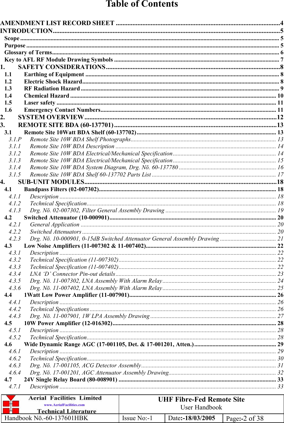 UHF Fibre-Fed Remote Site User Handbook Handbook N.-60-137601HBK Issue No:-1 Date:-18/03/2005  Page:-2 of 38   Table of Contents  AMENDMENT LIST RECORD SHEET ...................................................................................................4 INTRODUCTION.........................................................................................................................................5 Scope ........................................................................................................................................................................... 5 Purpose ....................................................................................................................................................................... 5 Glossary of Terms...................................................................................................................................................... 6 Key to AFL RF Module Drawing Symbols ............................................................................................................. 7 1. SAFETY CONSIDERATIONS.........................................................................................................8 1.1 Earthing of Equipment ................................................................................................................................ 8 1.2 Electric Shock Hazard.................................................................................................................................. 8 1.3 RF Radiation Hazard ................................................................................................................................... 9 1.4 Chemical Hazard ........................................................................................................................................ 10 1.5 Laser safety ................................................................................................................................................. 11 1.6 Emergency Contact Numbers.................................................................................................................... 11 2. SYSTEM OVERVIEW....................................................................................................................12 3. REMOTE SITE BDA (60-137701) ..................................................................................................13 3.1 Remote Site 10Watt BDA Shelf (60-137702)............................................................................................ 13 3.1.P Remote Site 10W BDA Shelf Photographs................................................................................................ 13 3.1.1 Remote Site 10W BDA Description .......................................................................................................... 14 3.1.2 Remote Site 10W BDA Electrical/Mechanical Specification.................................................................... 14 3.1.3 Remote Site 10W BDA Electrical/Mechanical Specification.................................................................... 15 3.1.4 Remote Site 10W BDA System Diagram, Drg. Nō. 60-137780 ................................................................ 16 3.1.5 Remote Site 10W BDA Shelf 60-137702 Parts List ..................................................................................17 4. SUB-UNIT MODULES....................................................................................................................18 4.1 Bandpass Filters (02-007302)..................................................................................................................... 18 4.1.1 Description ............................................................................................................................................... 18 4.1.2 Technical Specification............................................................................................................................. 18 4.1.3 Drg. Nō. 02-007302, Filter General Assembly Drawing ......................................................................... 19 4.2 Switched Attenuator (10-000901).............................................................................................................. 20 4.2.1 General Application ................................................................................................................................. 20 4.2.2 Switched Attenuators ................................................................................................................................ 20 4.2.3 Drg. Nō. 10-000901, 0-15dB Switched Attenuator General Assembly Drawing ..................................... 21 4.3 Low Noise Amplifiers (11-007302 &amp; 11-007402)...................................................................................... 22 4.3.1 Description ............................................................................................................................................... 22 4.3.2 Technical Specification (11-007302)........................................................................................................ 22 4.3.3 Technical Specification (11-007402)........................................................................................................ 22 4.3.4 LNA ‘D’ Connector Pin-out details.......................................................................................................... 23 4.3.5 Drg. Nō. 11-007302, LNA Assembly With Alarm Relay........................................................................... 24 4.3.6 Drg. Nō. 11-007402, LNA Assembly With Alarm Relay........................................................................... 25 4.4 1Watt Low Power Amplifier (11-007901)................................................................................................. 26 4.4.1 Description ............................................................................................................................................... 26 4.4.2 Technical Specifications ........................................................................................................................... 26 4.4.3 Drg. Nō. 11-007901, 1W LPA Assembly Drawing ................................................................................... 27 4.5 10W Power Amplifier (12-016302)............................................................................................................ 28 4.5.1 Description ............................................................................................................................................... 28 4.5.2 Technical Specification............................................................................................................................. 28 4.6 Wide Dynamic Range AGC (17-001105, Det. &amp; 17-001201, Atten.)...................................................... 29 4.6.1 Description ............................................................................................................................................... 29 4.6.2 Technical Specification............................................................................................................................. 30 4.6.3 Drg. Nō. 17-001105, ACG Detector Assembly......................................................................................... 31 4.6.4 Drg. Nō. 17-001201, AGC Attenuator Assembly Drawing....................................................................... 32 4.7 24V Single Relay Board (80-008901) ........................................................................................................ 33 4.7.1 Description ............................................................................................................................................... 33 