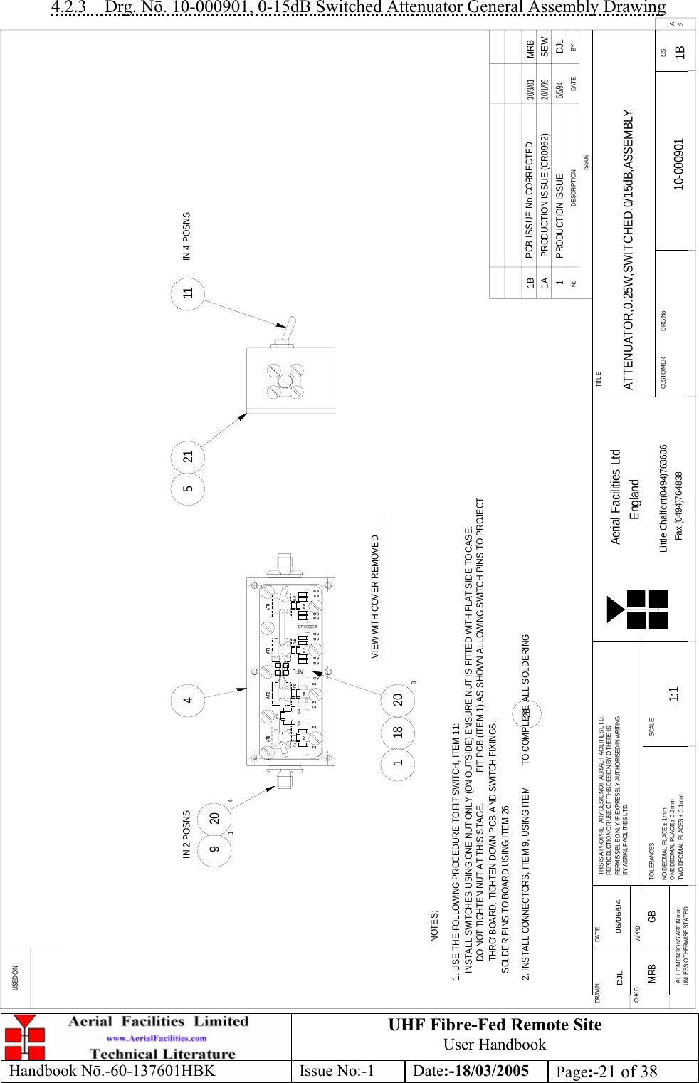 UHF Fibre-Fed Remote Site User Handbook Handbook N.-60-137601HBK Issue No:-1 Date:-18/03/2005  Page:-21 of 38  4.2.3 Drg. N. 10-000901, 0-15dB Switched Attenuator General Assembly Drawing BYDATEDESCRIPTIONNoISSUEUSED ONFax (0494)764838Little Chalfont(0494)763636EnglandAerial Facilities LtdISSCUSTO MER                      DRG.NoTITLESCALETWO DECIMAL PLACES ± 0.1mmONE DECIMAL PLACE ± 0.3mmNO DECIMAL  PL ACE ±  1mmT OL ERANCESBY AERIAL  FACIL ITIES LTD.PERMISSIBLE ONLY IF EXPRESSLY AUTHORISED IN WRITINGREPRO DUCTIO N O R USE O F THIS DESIG N BY O THERS ISTHIS IS A PROPRIETARY DESIGN OF AERIAL FACIL ITIES LTD.UNLESS O THERWISE STATEDALL DIMENSIONS ARE IN mmAPPDCHKDDAT EDRAWN        ATTENUATOR,0.25W,SWITCHED,0/15dB,ASSEMBLY 10-000901 1B1:1DJL 06/06/94A3R17R21R9R7R8R4R3R24R1R2ATT1R25R6R5R23ATT2R19R2010- 0725- 3 I ss. 3R15R13R14R10R16R11AFLR12ATT3R18ATT4R22R3R2R4R7R8R10R6R9R13R14R20R16R15R12R19R22R21R18ATT1 ATT2R5ATT3R11ATT4R17NOTES:1 PRODUCTION ISSUE6/6/94DJL1. USE THE FOLLOWING PROCEDURE TO FIT SWITCH, ITEM 11:   INSTALL SWITCHES USING ONE NUT ONLY (ON OUTSIDE) ENSURE NUT IS FITTED WITH FLAT SIDE TO CASE.   FIT PCB (ITEM 1) AS SHOWN ALLOWING SWITCH PINS TO PROJECT    SOLDER PINS TO BOARD USING ITEM 262. INSTALL CONNECTORS, ITEM 9, USING ITEM         TO COMPLETE ALL SOLDERING264920521 1111820941IN 2 POSNS IN 4 POSNSVIEW WITH COVER REMOVEDDO NOT TIGHTEN NUT AT THIS STAGE.THRO&apos; BOARD. TIGHTEN DOWN PCB AND SWITCH FIXINGS.1A PRODUCTION ISSUE (CR0962)20/1/99SEW1B PCB ISSUE No CORRECTED30/3/01MRBMRB GB 