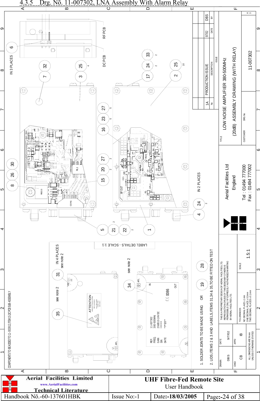 UHF Fibre-Fed Remote Site User Handbook Handbook N.-60-137601HBK Issue No:-1 Date:-18/03/2005  Page:-24 of 38  4.3.5 Drg. N. 11-007302, LNA Assembly With Alarm Relay BYDATEDESCRIPTIONNoISSUE1 23 456 78 9ABCDEF123456789FEDABCFax : 01494 777002Tel : 01494 777000Aerial Facilities LtdTWO DECIMAL PLACES ± 0.1mmONE DECIMAL PLACE ± 0.3mmNO DECIMAL  PL ACE ±  1mmBY AERIAL  FACIL ITIES LTD.PERMISSIBLE ONLY IF EXPRESSLY AUTHORISED IN WRITINGREPRO DUCTIO N OR USE O F T HIS DESIG N BY O THERS ISTHIS IS A PROPRIETARY DESIGN OF AERIAL FACIL ITIES L TD.DRAWN        CHKDAL L  DIMENSIO NS ARE IN mmUNLESS O THERWISE STATEDAPPDDAT ET OL ERANCES SCALEEnglandCUSTOMER                      DRG.NoTITLEA3LOW NOISE AMPLIFIER 380-500MHz(20dB)  ASSEMBLY DRAWING (WITH RELAY)11-0073021A1.5:1DBS 9/7/02PRODUCTION ISSUE9/7/02DBSCOMPONENTS TO BE ADDED TO 11-003912,ITEM 15,DC PCB SUB-ASSEMBLYAFLSENSITIVEDEVICESE LE C TR O S TA TI COBSERVE PRECAUTIONSATTENTIONFOR HANDLINGAFLAFL********11-007302380-500MHz20dB 10-24V DC**/**/20**REF.FREQ.GAINS/NDATE0086IN34see note 2LABEL DETAILS - SCALE 1:135see note 2see note 231IN 4 PLACES2. LIDS,ITEMS 2 &amp; 3 AND  LABELS,ITEMS 31,34 &amp; 35,TO BE FITTED ON TEST1. SOLDER JOINTS TO BE MADE USING      OR2819OUT6IN 3 PLACES3DC PCB254732RF PCB15W6212 C21222CPL 1 R1C1RF OUTR1 9W7C2 15 C9R2R1 6 C5L1L3C4 C8+R4TR1L5 C1 2J31 J32W5W2 W12251017 24233227527220216 235242IN 2 PLACES426830R39REG 3J3 J1J2R5 0 R4 9R4 4R4 3RL1CON1CB IB 