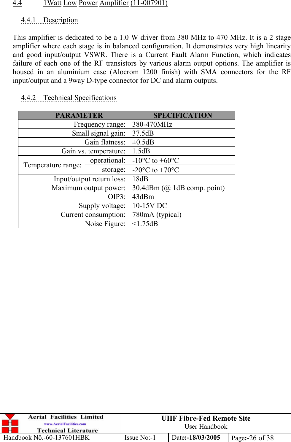 UHF Fibre-Fed Remote Site User Handbook Handbook N.-60-137601HBK Issue No:-1 Date:-18/03/2005  Page:-26 of 38   4.4 1Watt Low Power Amplifier (11-007901)  4.4.1 Description  This amplifier is dedicated to be a 1.0 W driver from 380 MHz to 470 MHz. It is a 2 stage amplifier where each stage is in balanced configuration. It demonstrates very high linearity and good input/output VSWR. There is a Current Fault Alarm Function, which indicates failure of each one of the RF transistors by various alarm output options. The amplifier is housed in an aluminium case (Alocrom 1200 finish) with SMA connectors for the RF input/output and a 9way D-type connector for DC and alarm outputs.  4.4.2 Technical Specifications  PARAMETER  SPECIFICATION Frequency range: 380-470MHz Small signal gain: 37.5dB Gain flatness: ±0.5dB Gain vs. temperature: 1.5dB operational: -10°C to +60°C Temperature range:  storage: -20°C to +70°C Input/output return loss: 18dB Maximum output power: 30.4dBm (@ 1dB comp. point) OIP3: 43dBm Supply voltage: 10-15V DC Current consumption: 780mA (typical) Noise Figure: &lt;1.75dB  