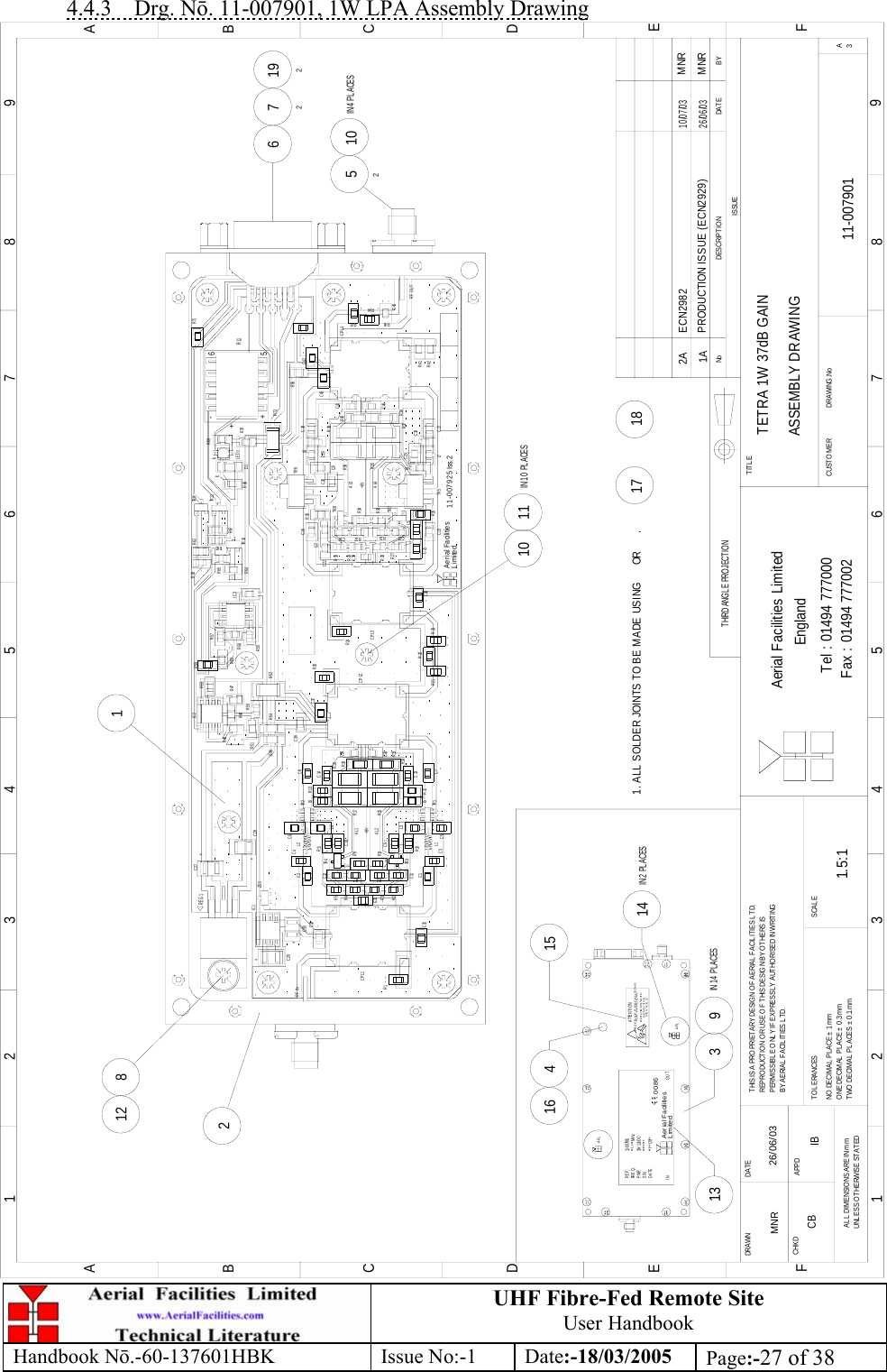 UHF Fibre-Fed Remote Site User Handbook Handbook N.-60-137601HBK Issue No:-1 Date:-18/03/2005  Page:-27 of 38  4.4.3 Drg. N. 11-007901, 1W LPA Assembly Drawing TETRA 1W 37dB GAINASSEMBLY DRAWING11-0079011A1.5:1MNR 26/06/033 9IN 14 PLACES1316 41514IN 2 PL ACES17 182812 110 11IN 10 PLACES5210IN 4 PLACES6 72192BYDAT EDESCRIPT IO NNoISSUETHIRD ANGLE PROJECTION1 234 5678 9ABCDEF1 234 5678 9ABCDEFFax : 01494 777002Tel : 01494 777000Aerial Facilities LimitedTHIS IS A PROPRIETARY DESIGN OF AERIAL  FACIL ITIES LTD.REPRO DUCTIO N OR USE O F THIS DESIG N BY O THERS ISPERMISSIBLE ONLY IF EXPRESSLY AUTHORISED IN WRITINGBY AERIAL  FACIL ITIES LTD.NO  DECIMAL  PL ACE ±  1m mONE DECIMAL PLACE ± 0.3mmTWO DECIMAL PL ACES ±  0.1mmAL L  DIMENSIO NS ARE IN mmUNLESS OTHERWISE STATEDCHKDDRAWN        APPDDAT ET O L ERANCES SCAL EEnglandCUSTO MER                      DRAWING.NoTITLE3A+8VAL2AL1++kk+RL1REG1+5-6AL3+8VAL4R1R2R3R4R5R6 R7R9R8R10R11R13R12R15R17R14R16R19R18L1L2L4L3L5L6TR 1TR 2TR 4TR 3CPL1 CPL2C1C2C3C4 C6C5 C7C8C9C10C11C12C13C14 R20R21R22R23R24CPL3CPL4C15C16C17C18C19C20L7L9L11R25C21TR 5TR 7TR 8TR 6R27R28R29R30C22L12R26R31 R32C23 C24R34R33C25C26L8L10R35R36R37R38R39R40R41R42R43R44R45RF OUTRF INIC1C29C30ZD 1++C27C28R73R46 R52R50R51R48R49R47R53IC2IC3R59R57R60R58R55R56R65R64 TR 10R62R63 TR 9 R71TR 11R66R67R68 D1LE D 1R69R70C31C32C33C34C35C36C37C38C39C40C41C42C43R54LimitedAe ria l Fa cilitie sMNRR4511-007925 Iss. 2PRODUCTION ISSUE (ECN2929)26/06/0311- 007901***-***MHz1W 12vD C**/**/20**LimitedAerial FacilitiesREF.PWRS/NDATEFR E Q .IN********OUT0086SENSITIVEDEVICESELECTROSTATICOBSERVE PRECAUTIONSATTENTIONFOR HANDLINGAFLAFL1. ALL SOLDER JOINTS TO BE MADE USING      OR      .ECN298210/07/03MNR2ACB IB 