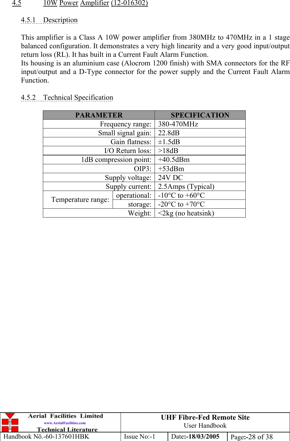 UHF Fibre-Fed Remote Site User Handbook Handbook N.-60-137601HBK Issue No:-1 Date:-18/03/2005  Page:-28 of 38   4.5 10W Power Amplifier (12-016302)  4.5.1 Description  This amplifier is a Class A 10W power amplifier from 380MHz to 470MHz in a 1 stage balanced configuration. It demonstrates a very high linearity and a very good input/output return loss (RL). It has built in a Current Fault Alarm Function. Its housing is an aluminium case (Alocrom 1200 finish) with SMA connectors for the RF input/output and a D-Type connector for the power supply and the Current Fault Alarm Function.  4.5.2 Technical Specification  PARAMETER  SPECIFICATION Frequency range: 380-470MHz Small signal gain: 22.8dB Gain flatness: ±1.5dB I/O Return loss: &gt;18dB 1dB compression point: +40.5dBm OIP3: +53dBm Supply voltage: 24V DC Supply current: 2.5Amps (Typical) operational: -10°C to +60°C Temperature range: storage: -20°C to +70°C Weight: &lt;2kg (no heatsink)  