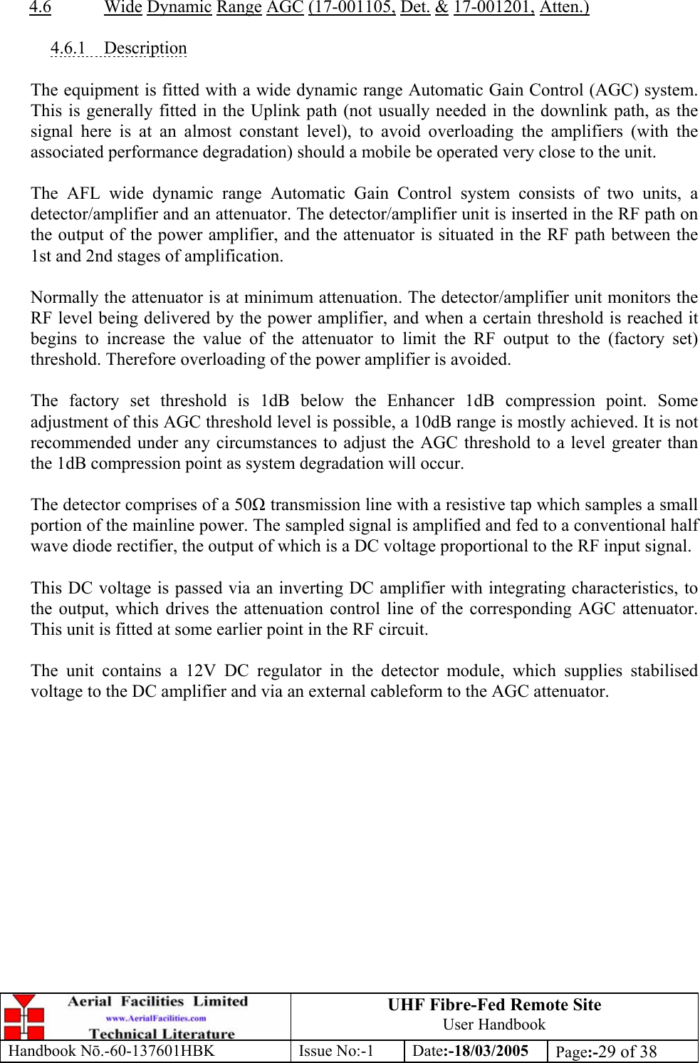 UHF Fibre-Fed Remote Site User Handbook Handbook N.-60-137601HBK Issue No:-1 Date:-18/03/2005  Page:-29 of 38   4.6 Wide Dynamic Range AGC (17-001105, Det. &amp; 17-001201, Atten.)  4.6.1 Description  The equipment is fitted with a wide dynamic range Automatic Gain Control (AGC) system. This is generally fitted in the Uplink path (not usually needed in the downlink path, as the signal here is at an almost constant level), to avoid overloading the amplifiers (with the associated performance degradation) should a mobile be operated very close to the unit.  The AFL wide dynamic range Automatic Gain Control system consists of two units, a detector/amplifier and an attenuator. The detector/amplifier unit is inserted in the RF path on the output of the power amplifier, and the attenuator is situated in the RF path between the 1st and 2nd stages of amplification.  Normally the attenuator is at minimum attenuation. The detector/amplifier unit monitors the RF level being delivered by the power amplifier, and when a certain threshold is reached it begins to increase the value of the attenuator to limit the RF output to the (factory set) threshold. Therefore overloading of the power amplifier is avoided.  The factory set threshold is 1dB below the Enhancer 1dB compression point. Some adjustment of this AGC threshold level is possible, a 10dB range is mostly achieved. It is not recommended under any circumstances to adjust the AGC threshold to a level greater than the 1dB compression point as system degradation will occur.  The detector comprises of a 50 transmission line with a resistive tap which samples a small portion of the mainline power. The sampled signal is amplified and fed to a conventional half wave diode rectifier, the output of which is a DC voltage proportional to the RF input signal.  This DC voltage is passed via an inverting DC amplifier with integrating characteristics, to the output, which drives the attenuation control line of the corresponding AGC attenuator. This unit is fitted at some earlier point in the RF circuit.  The unit contains a 12V DC regulator in the detector module, which supplies stabilised voltage to the DC amplifier and via an external cableform to the AGC attenuator.  