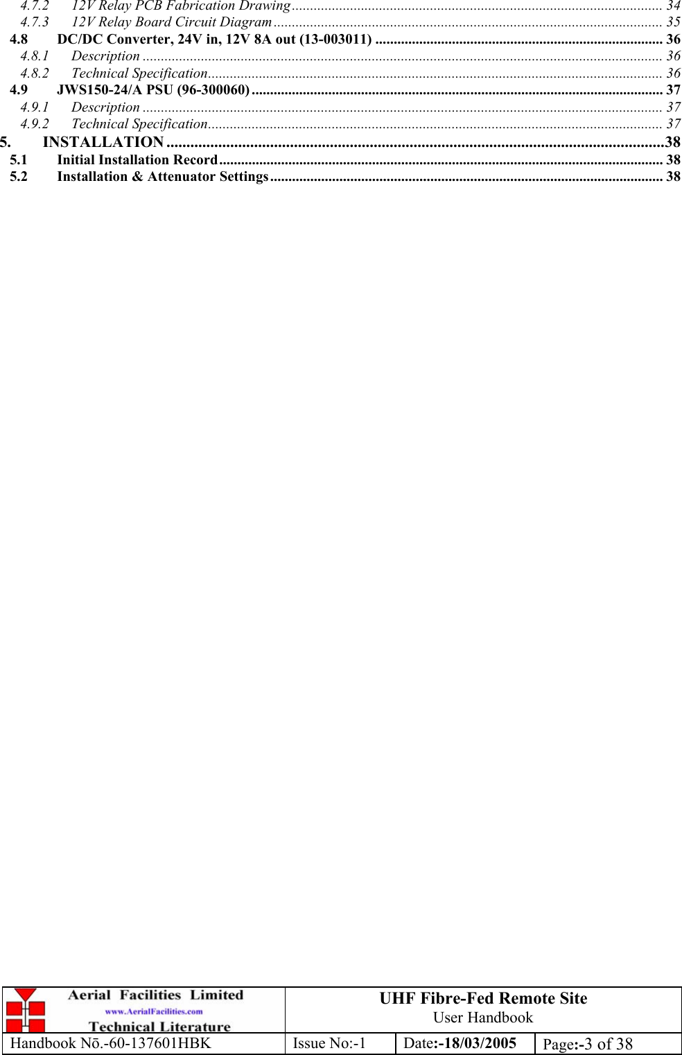 UHF Fibre-Fed Remote Site User Handbook Handbook N.-60-137601HBK Issue No:-1 Date:-18/03/2005  Page:-3 of 38  4.7.2 12V Relay PCB Fabrication Drawing...................................................................................................... 34 4.7.3 12V Relay Board Circuit Diagram ........................................................................................................... 35 4.8 DC/DC Converter, 24V in, 12V 8A out (13-003011) ............................................................................... 36 4.8.1 Description ............................................................................................................................................... 36 4.8.2 Technical Specification............................................................................................................................. 36 4.9 JWS150-24/A PSU (96-300060) ................................................................................................................. 37 4.9.1 Description ............................................................................................................................................... 37 4.9.2 Technical Specification............................................................................................................................. 37 5. INSTALLATION .............................................................................................................................38 5.1 Initial Installation Record.......................................................................................................................... 38 5.2 Installation &amp; Attenuator Settings............................................................................................................ 38    