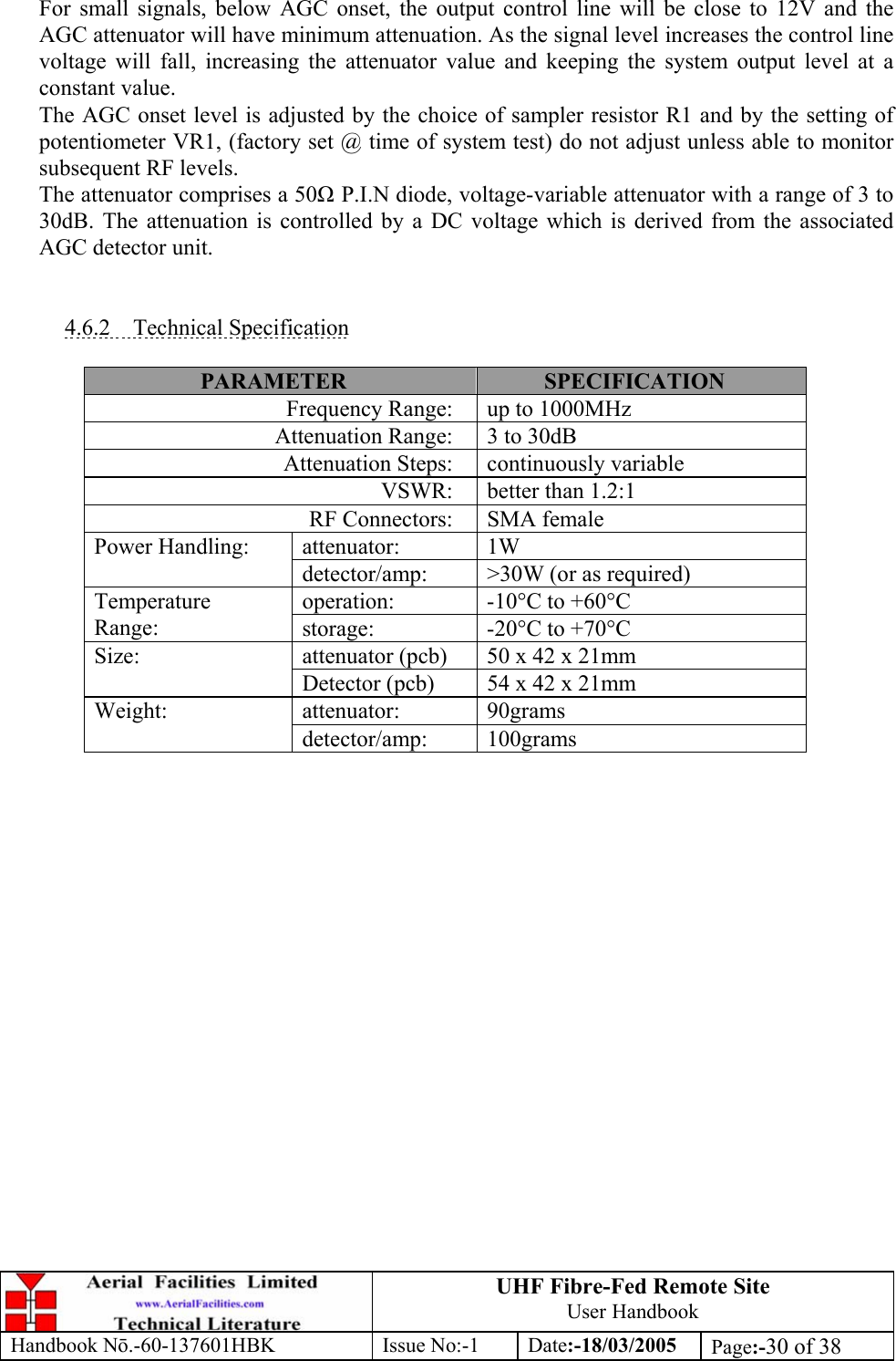 UHF Fibre-Fed Remote Site User Handbook Handbook N.-60-137601HBK Issue No:-1 Date:-18/03/2005  Page:-30 of 38   For small signals, below AGC onset, the output control line will be close to 12V and the AGC attenuator will have minimum attenuation. As the signal level increases the control line voltage will fall, increasing the attenuator value and keeping the system output level at a constant value. The AGC onset level is adjusted by the choice of sampler resistor R1 and by the setting of potentiometer VR1, (factory set @ time of system test) do not adjust unless able to monitor subsequent RF levels. The attenuator comprises a 50 P.I.N diode, voltage-variable attenuator with a range of 3 to 30dB. The attenuation is controlled by a DC voltage which is derived from the associated AGC detector unit.   4.6.2 Technical Specification  PARAMETER  SPECIFICATION Frequency Range:  up to 1000MHz Attenuation Range:  3 to 30dB Attenuation Steps:  continuously variable VSWR:  better than 1.2:1 RF Connectors:  SMA female attenuator: 1W Power Handling: detector/amp:  &gt;30W (or as required) operation:  -10°C to +60°C Temperature Range:  storage:  -20°C to +70°C attenuator (pcb)  50 x 42 x 21mm Size: Detector (pcb)  54 x 42 x 21mm attenuator: 90grams Weight: detector/amp: 100grams  